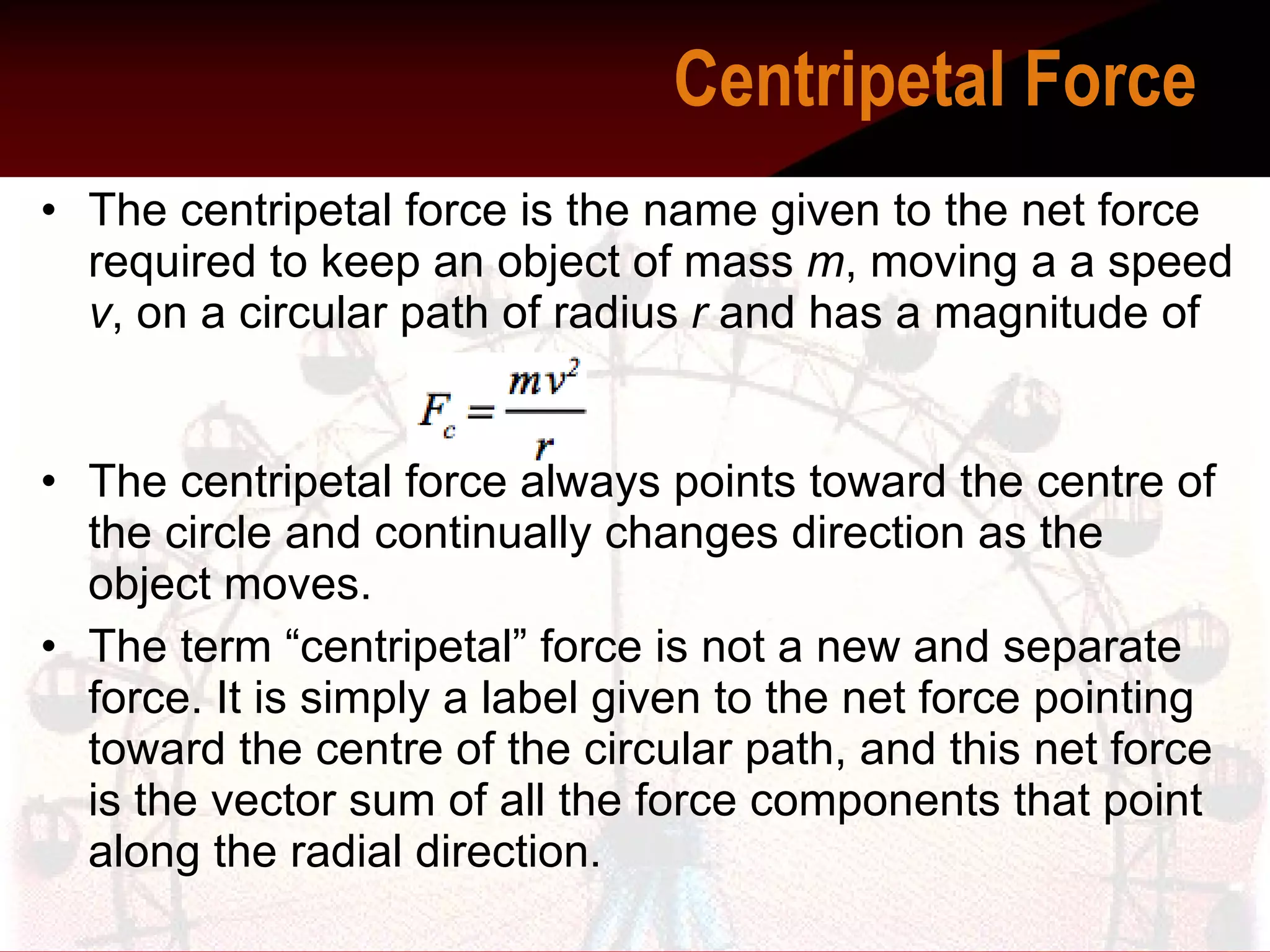 The centripetal force is the name given to the net force required to keep an object of mass  m , moving a a speed  v , on a circular path of radius  r  and has a magnitude of   The centripetal force always points toward the centre of the circle and continually changes direction as the object moves.  The term “centripetal” force is not a new and separate force. It is simply a label given to the net force pointing toward the centre of the circular path, and this net force is the vector sum of all the force components that point along the radial direction.  Centripetal Force    