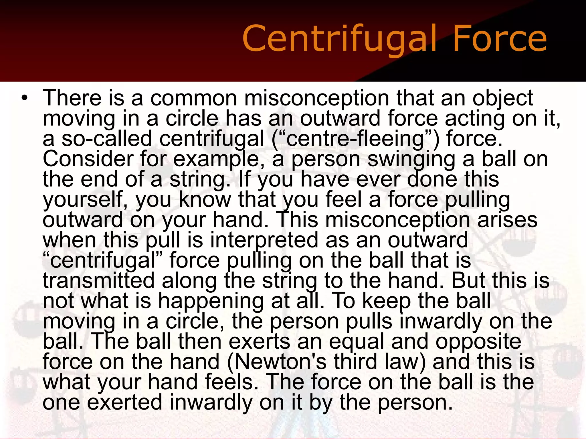 Centrifugal Force   There is a common misconception that an object moving in a circle has an outward force acting on it, a so-called centrifugal (“centre-fleeing”) force. Consider for example, a person swinging a ball on the end of a string. If you have ever done this yourself, you know that you feel a force pulling outward on your hand. This misconception arises when this pull is interpreted as an outward “centrifugal” force pulling on the ball that is transmitted along the string to the hand. But this is not what is happening at all. To keep the ball moving in a circle, the person pulls inwardly on the ball. The ball then exerts an equal and opposite force on the hand (Newton's third law) and this is what your hand feels. The force on the ball is the one exerted inwardly on it by the person.  