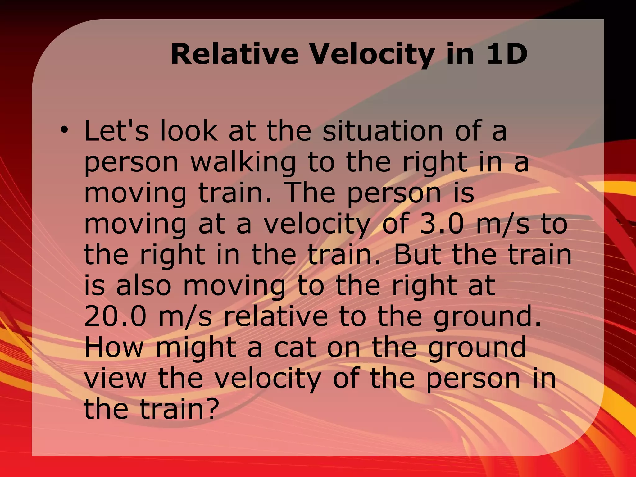 Relative Velocity in 1D Let's look at the situation of a person walking to the right in a moving train. The person is moving at a velocity of 3.0 m/s to the right in the train. But the train is also moving to the right at 20.0 m/s relative to the ground. How might a cat on the ground view the velocity of the person in the train?  