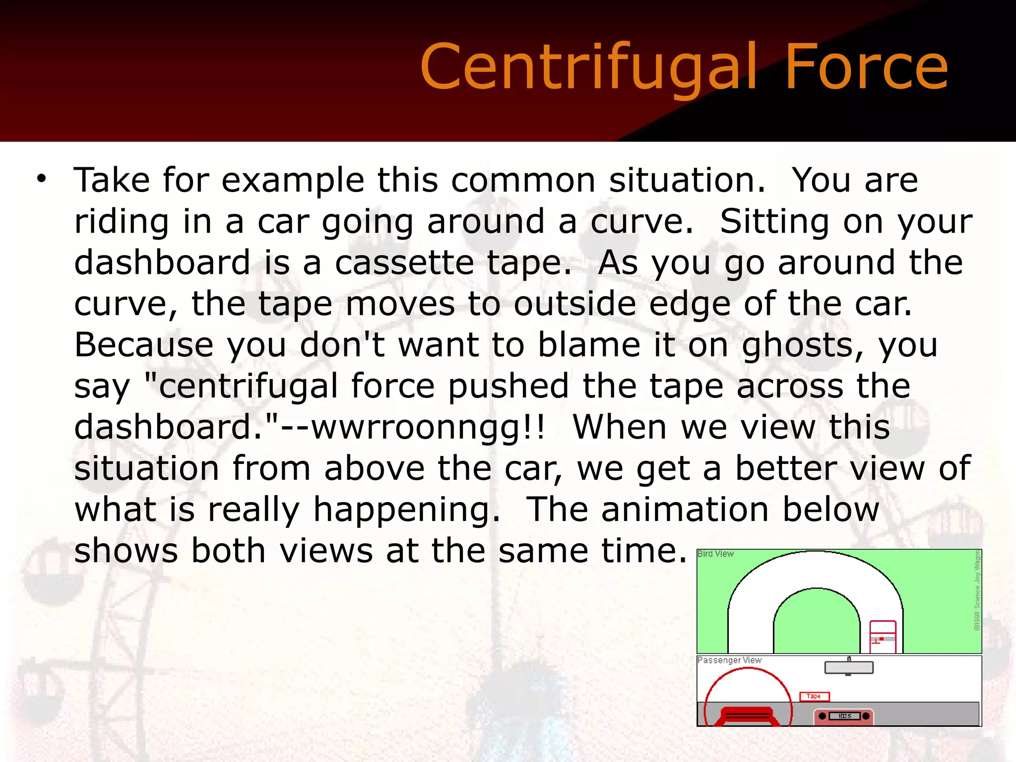 Centrifugal Force   Take for example this common situation.  You are riding in a car going around a curve.  Sitting on your dashboard is a cassette tape.  As you go around the curve, the tape moves to outside edge of the car.  Because you don't want to blame it on ghosts, you say "centrifugal force pushed the tape across the dashboard."--wwrroonngg!!  When we view this situation from above the car, we get a better view of what is really happening.  The animation below shows both views at the same time.  Any time the word Centrifugal Force is used, what is really being described is a Lack-of-Centripetal Force. 