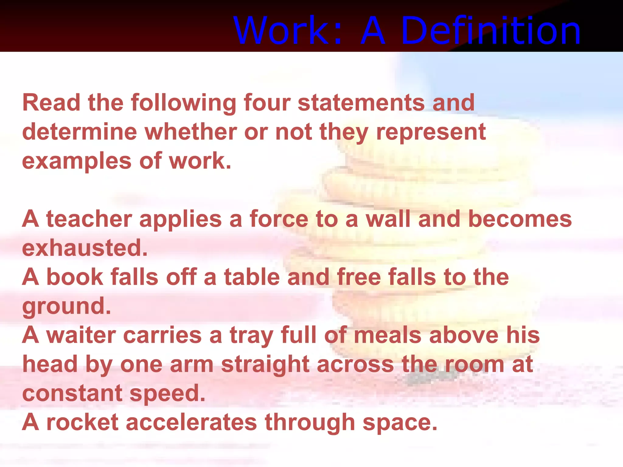 Work: A Definition   Read the following four statements and determine whether or not they represent examples of work.  A teacher applies a force to a wall and becomes exhausted.   A book falls off a table and free falls to the ground.   A waiter carries a tray full of meals above his head by one arm straight across the room at constant speed.  A rocket accelerates through space. 