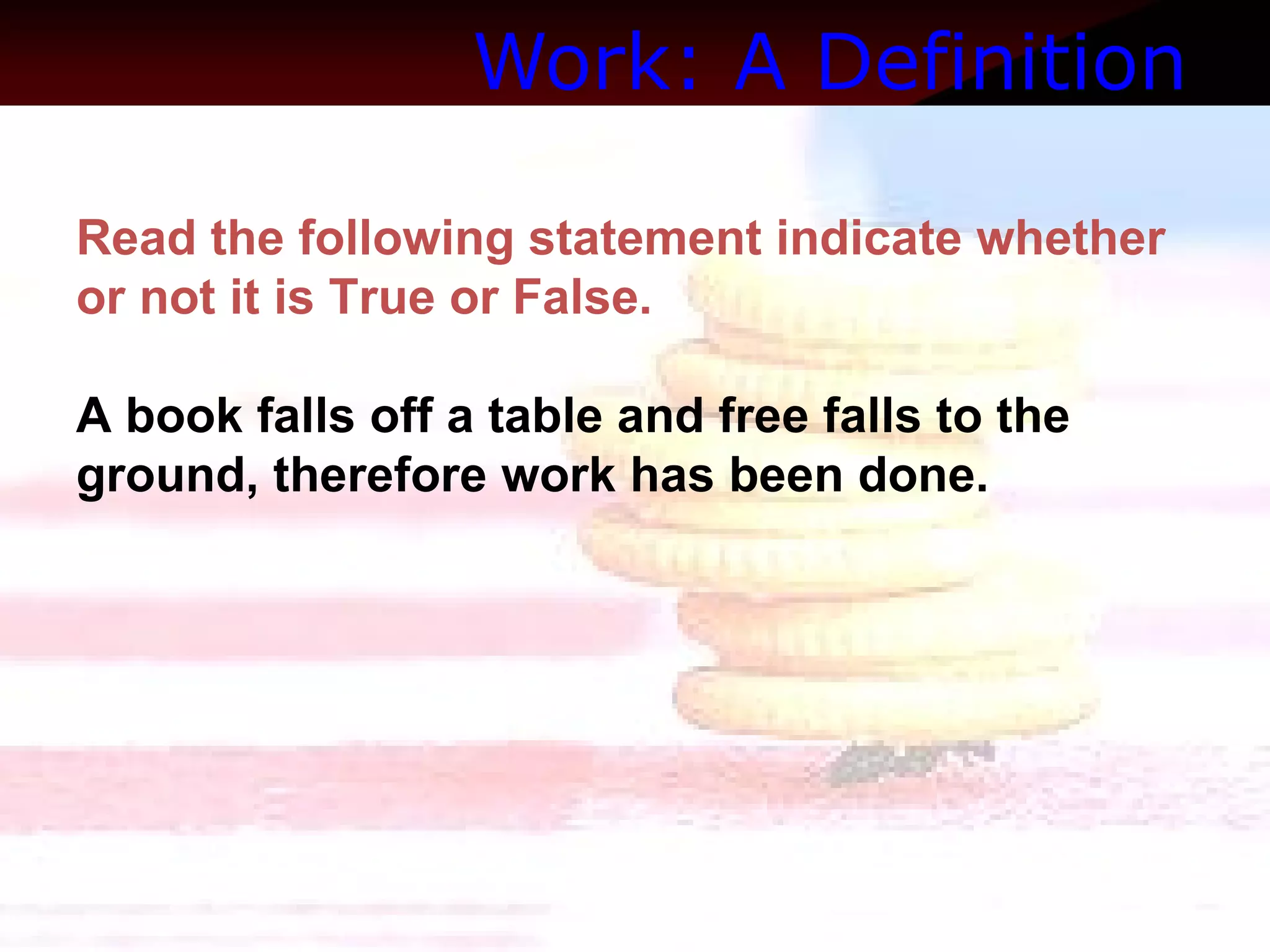 Work: A Definition   Read the following statement indicate whether or not it is True or False.  A book falls off a table and free falls to the ground, therefore work has been done. 