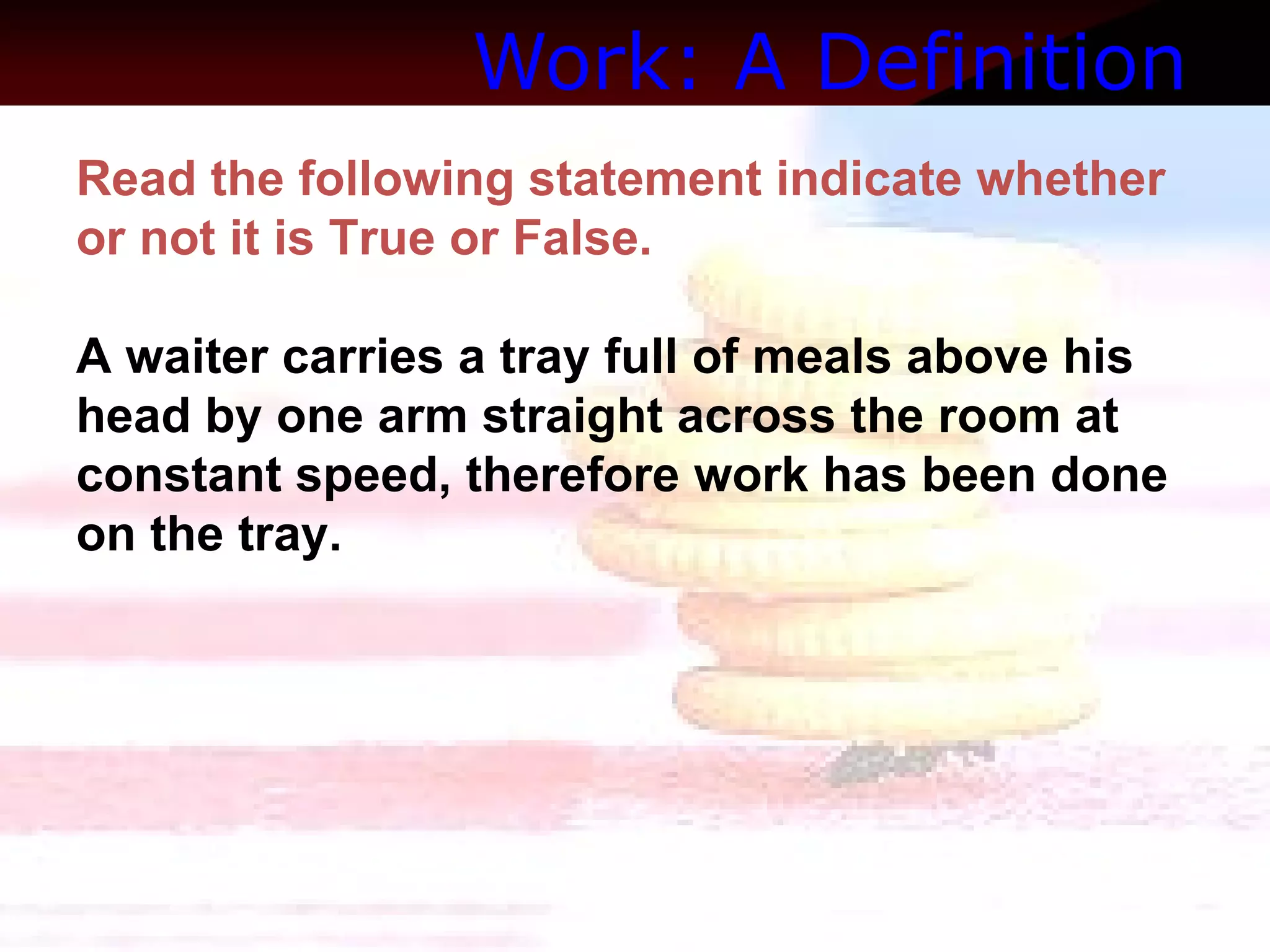 Work: A Definition   Read the following statement indicate whether or not it is True or False.  A waiter carries a tray full of meals above his head by one arm straight across the room at constant speed, therefore work has been done on the tray. 