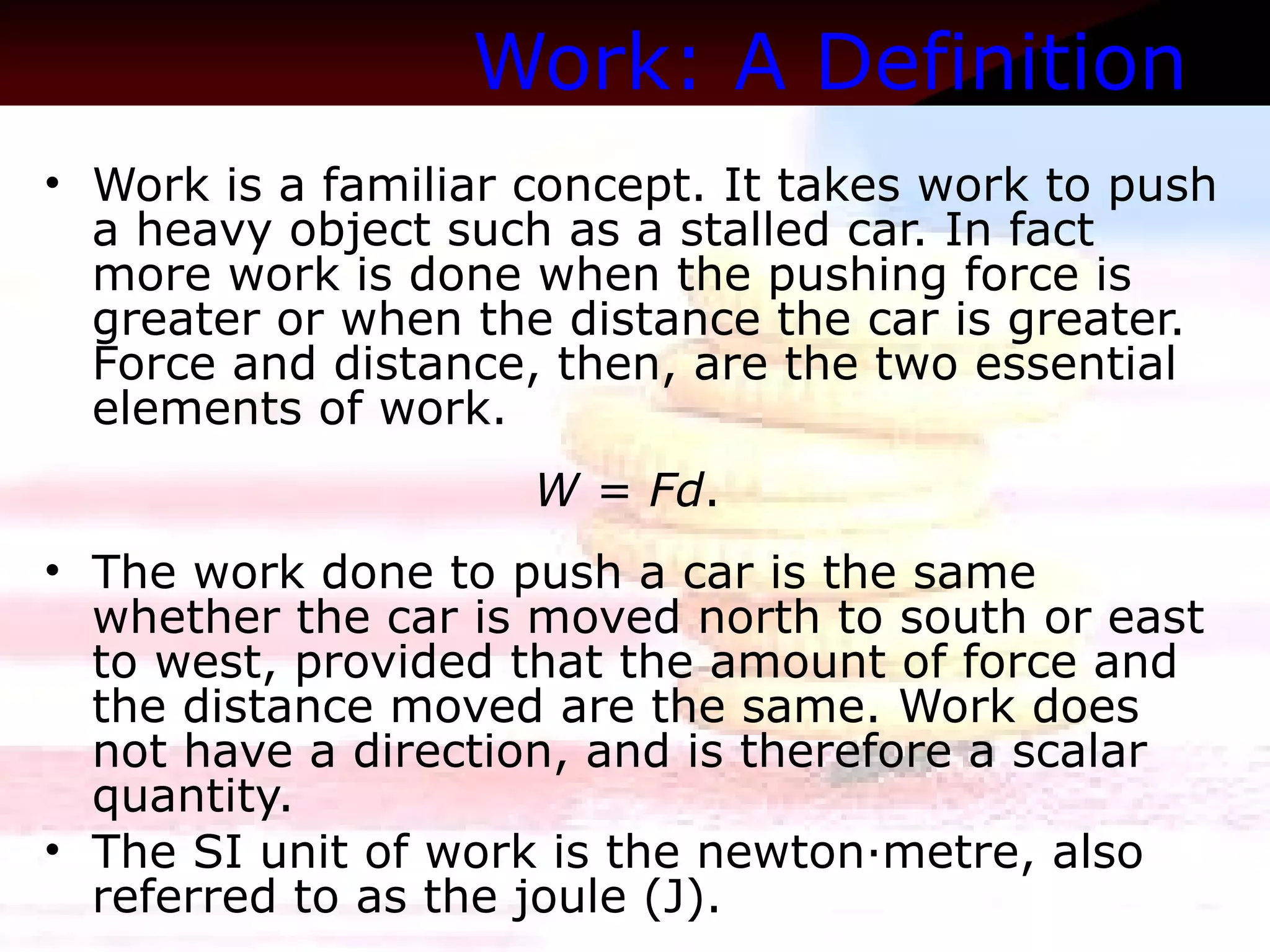 Work: A Definition   Work is a familiar concept. It takes work to push a heavy object such as a stalled car. In fact more work is done when the pushing force is greater or when the distance the car is greater. Force and distance, then, are the two essential elements of work.  W = Fd .  The work done to push a car is the same whether the car is moved north to south or east to west, provided that the amount of force and the distance moved are the same. Work does not have a direction, and is therefore a scalar quantity. The SI unit of work is the newton·metre, also referred to as the joule (J). 