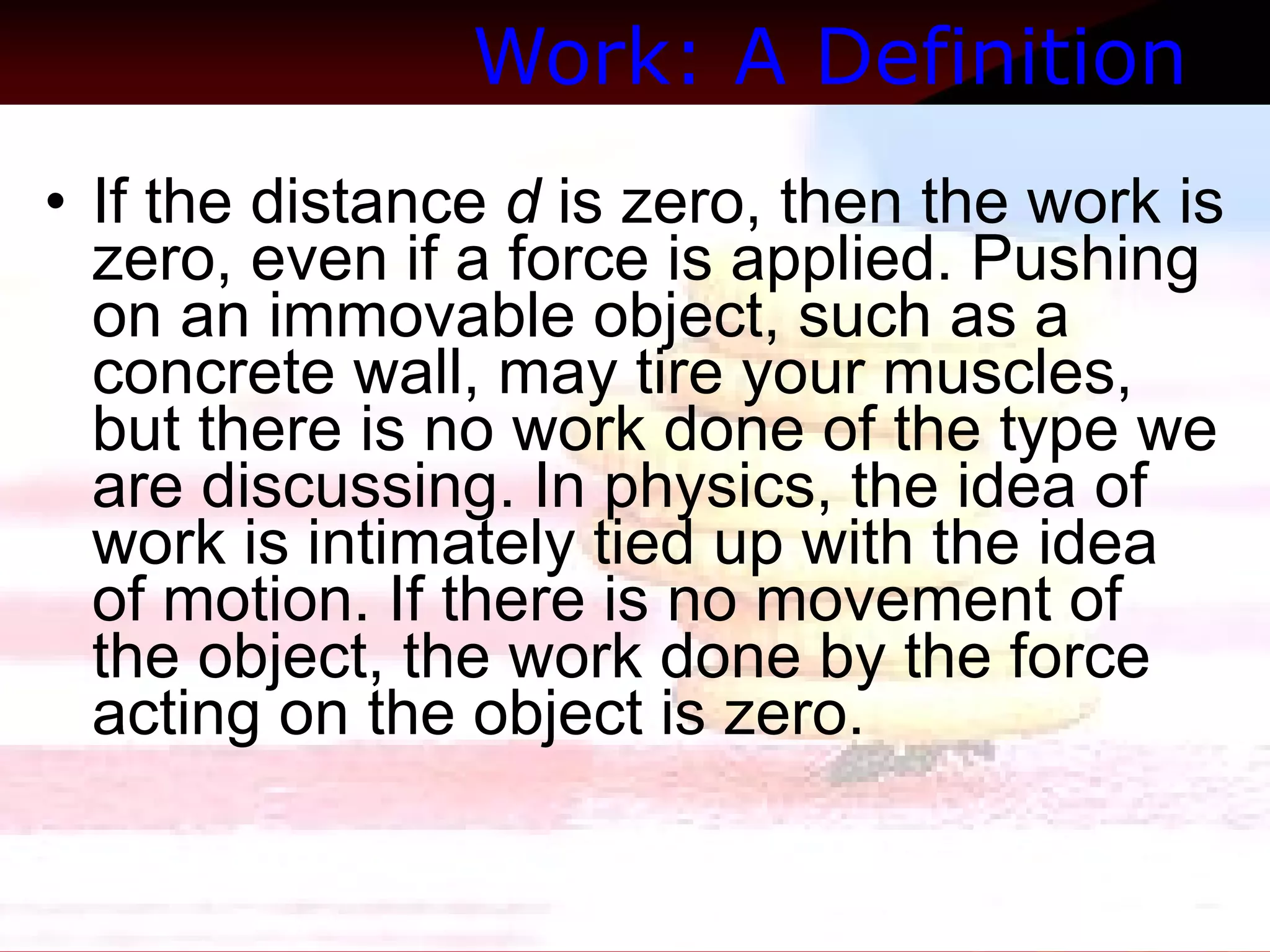Work: A Definition   If the distance  d  is zero, then the work is zero, even if a force is applied. Pushing on an immovable object, such as a concrete wall, may tire your muscles, but there is no work done of the type we are discussing. In physics, the idea of work is intimately tied up with the idea of motion. If there is no movement of the object, the work done by the force acting on the object is zero.  