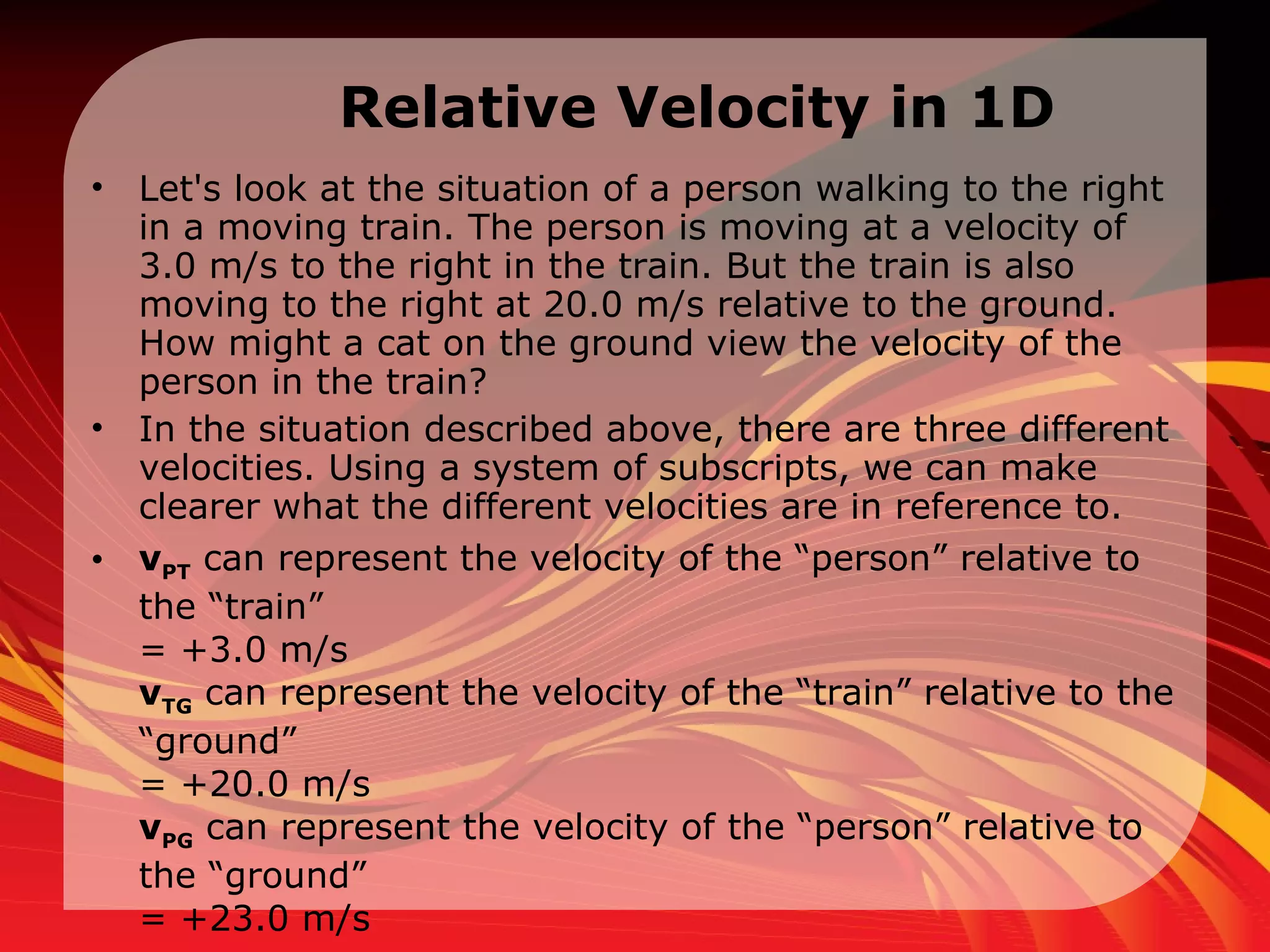 Relative Velocity in 1D Let's look at the situation of a person walking to the right in a moving train. The person is moving at a velocity of 3.0 m/s to the right in the train. But the train is also moving to the right at 20.0 m/s relative to the ground. How might a cat on the ground view the velocity of the person in the train?  In the situation described above, there are three different velocities. Using a system of subscripts, we can make clearer what the different velocities are in reference to.  v PT  can represent the velocity of the “person” relative to the “train”  = +3.0 m/s  v TG  can represent the velocity of the “train” relative to the “ground”  = +20.0 m/s  v PG  can represent the velocity of the “person” relative to the “ground”  = +23.0 m/s  
