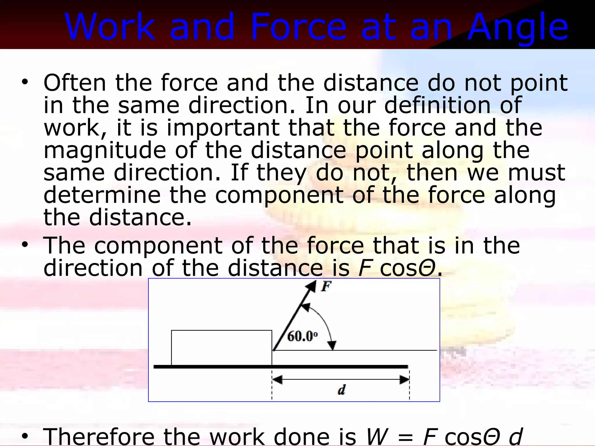 Work and Force at an Angle   Often the force and the distance do not point in the same direction. In our definition of work, it is important that the force and the magnitude of the distance point along the same direction. If they do not, then we must determine the component of the force along the distance. The component of the force that is in the direction of the distance is  F  cos Θ .  Therefore the work done is  W = F  cos Θ d   