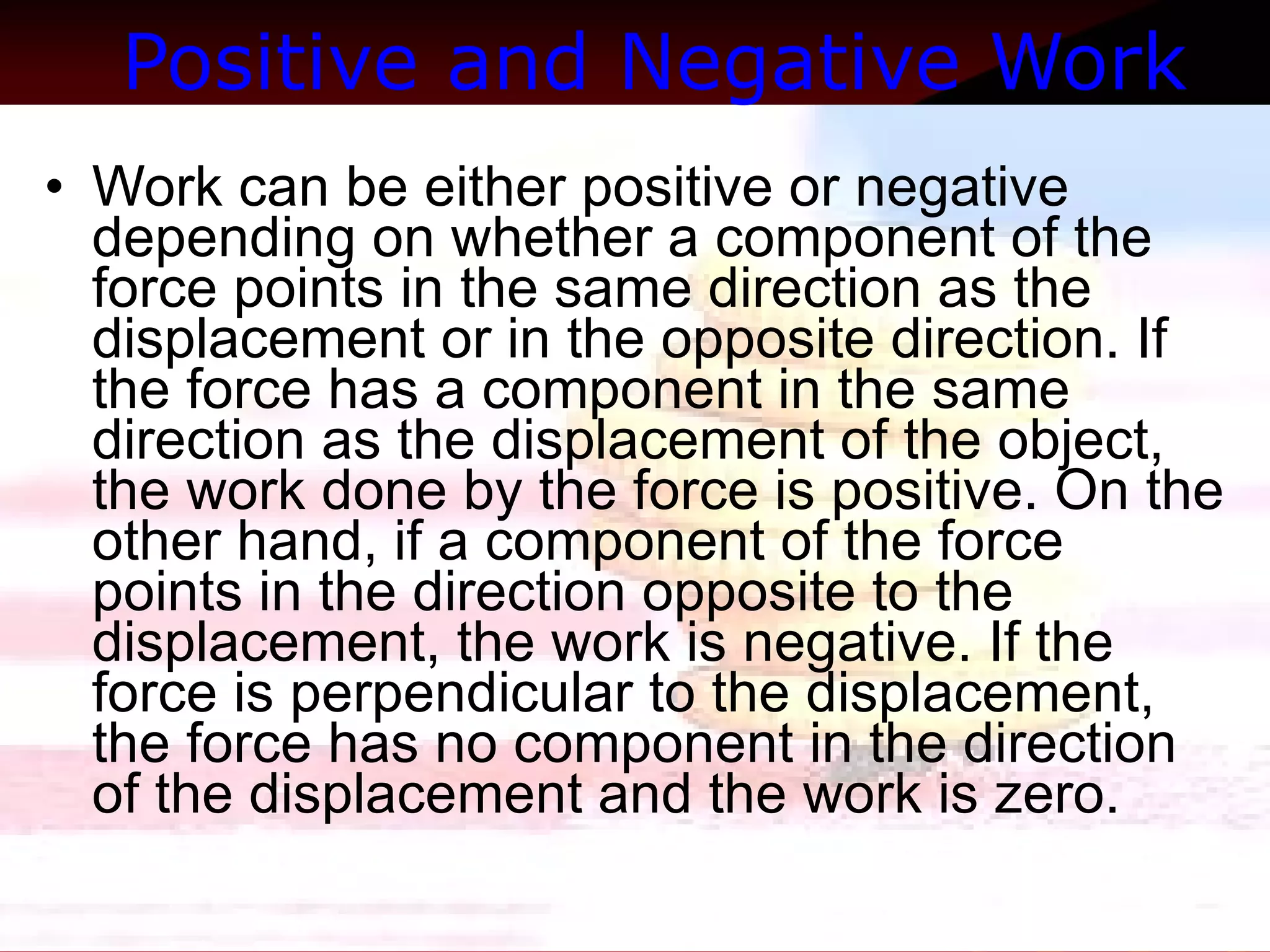 Positive and Negative Work   Work can be either positive or negative depending on whether a component of the force points in the same direction as the displacement or in the opposite direction. If the force has a component in the same direction as the displacement of the object, the work done by the force is positive. On the other hand, if a component of the force points in the direction opposite to the displacement, the work is negative. If the force is perpendicular to the displacement, the force has no component in the direction of the displacement and the work is zero.  