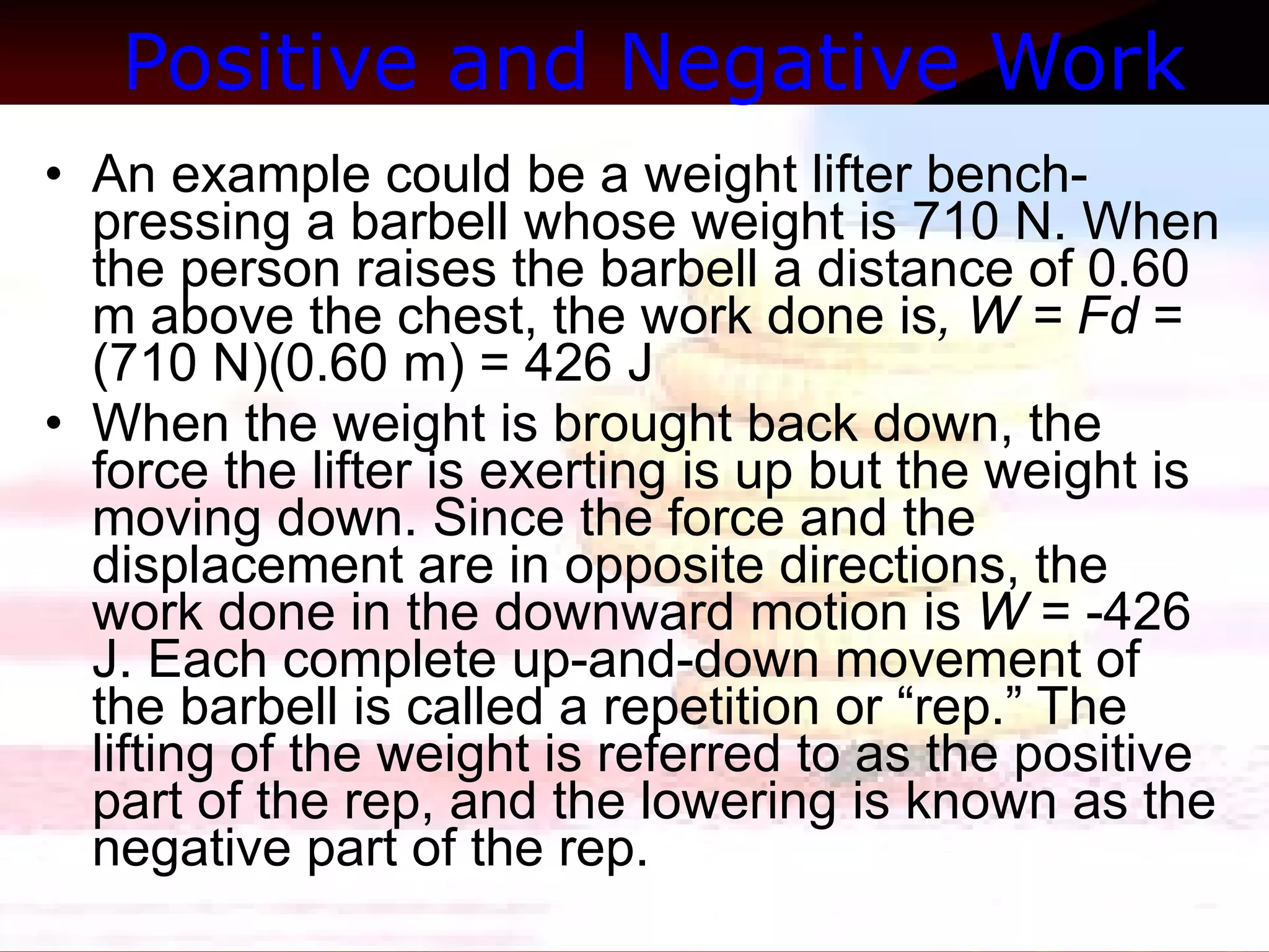 Positive and Negative Work   An example could be a weight lifter bench-pressing a barbell whose weight is 710 N. When the person raises the barbell a distance of 0.60 m above the chest, the work done is , W = Fd  = (710 N)(0.60 m) = 426 J  When the weight is brought back down, the force the lifter is exerting is up but the weight is moving down. Since the force and the displacement are in opposite directions, the work done in the downward motion is  W  = -426 J. Each complete up-and-down movement of the barbell is called a repetition or “rep.” The lifting of the weight is referred to as the positive part of the rep, and the lowering is known as the negative part of the rep.  