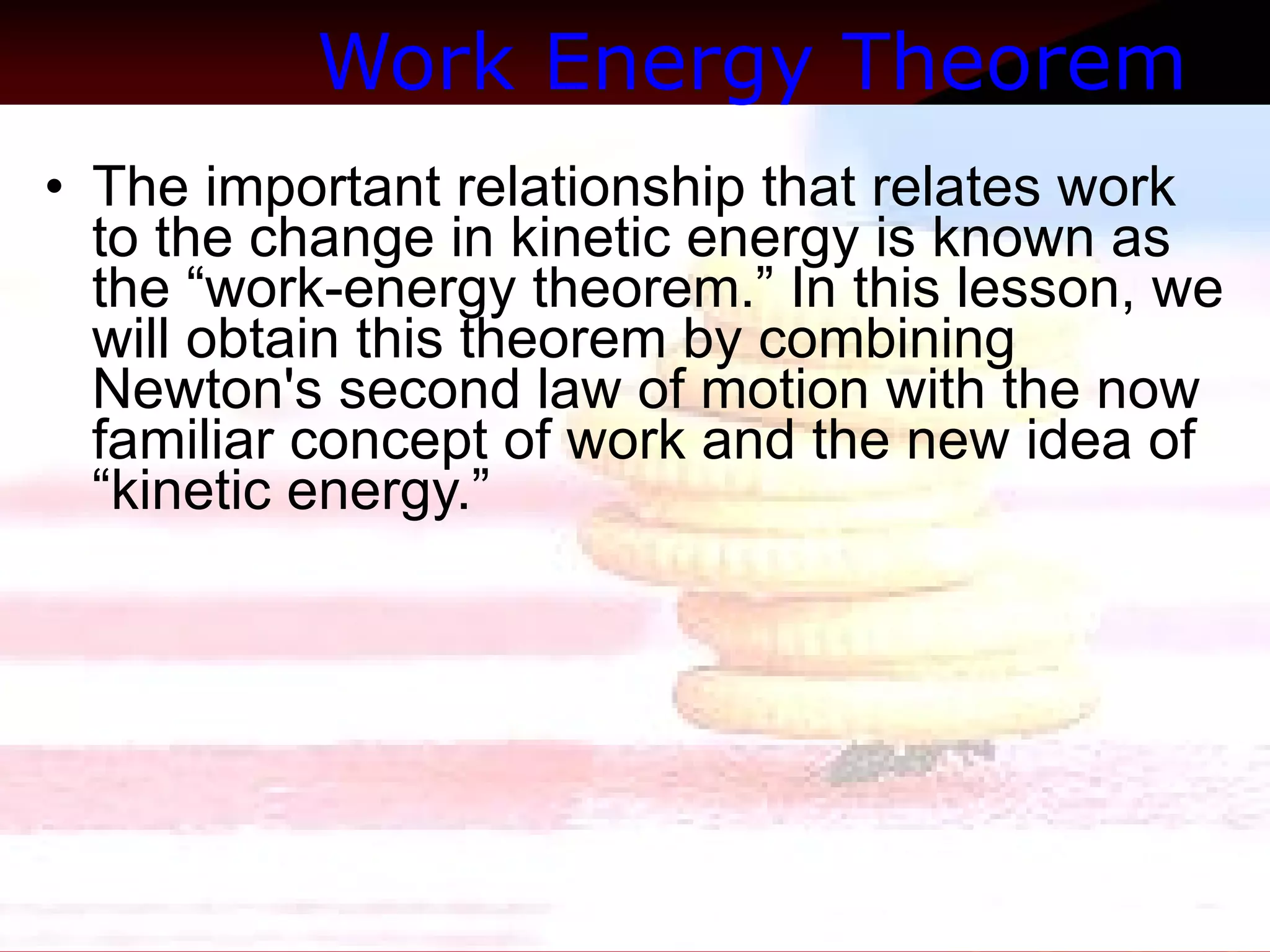 Work Energy Theorem   The important relationship that relates work to the change in kinetic energy is known as the “work-energy theorem.” In this lesson, we will obtain this theorem by combining Newton's second law of motion with the now familiar concept of work and the new idea of “kinetic energy.”  