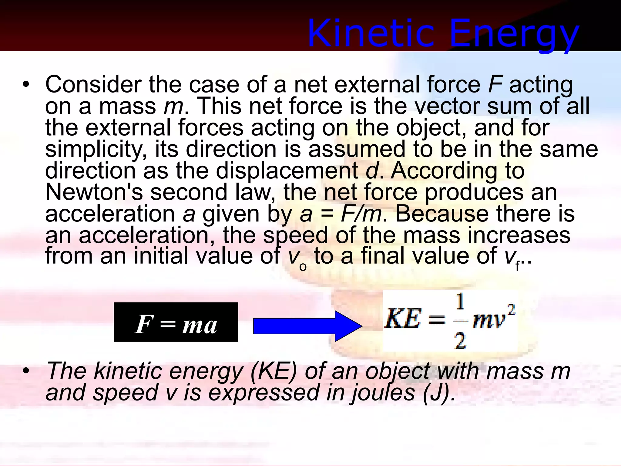 Kinetic Energy   Consider the case of a net external force  F  acting on a mass  m . This net force is the vector sum of all the external forces acting on the object, and for simplicity, its direction is assumed to be in the same direction as the displacement  d . According to Newton's second law, the net force produces an acceleration  a  given by  a = F/m . Because there is an acceleration, the speed of the mass increases from an initial value of  v o  to a final value of  v f .. The kinetic energy (KE) of an object with mass m and speed v is expressed in joules (J). F = ma 