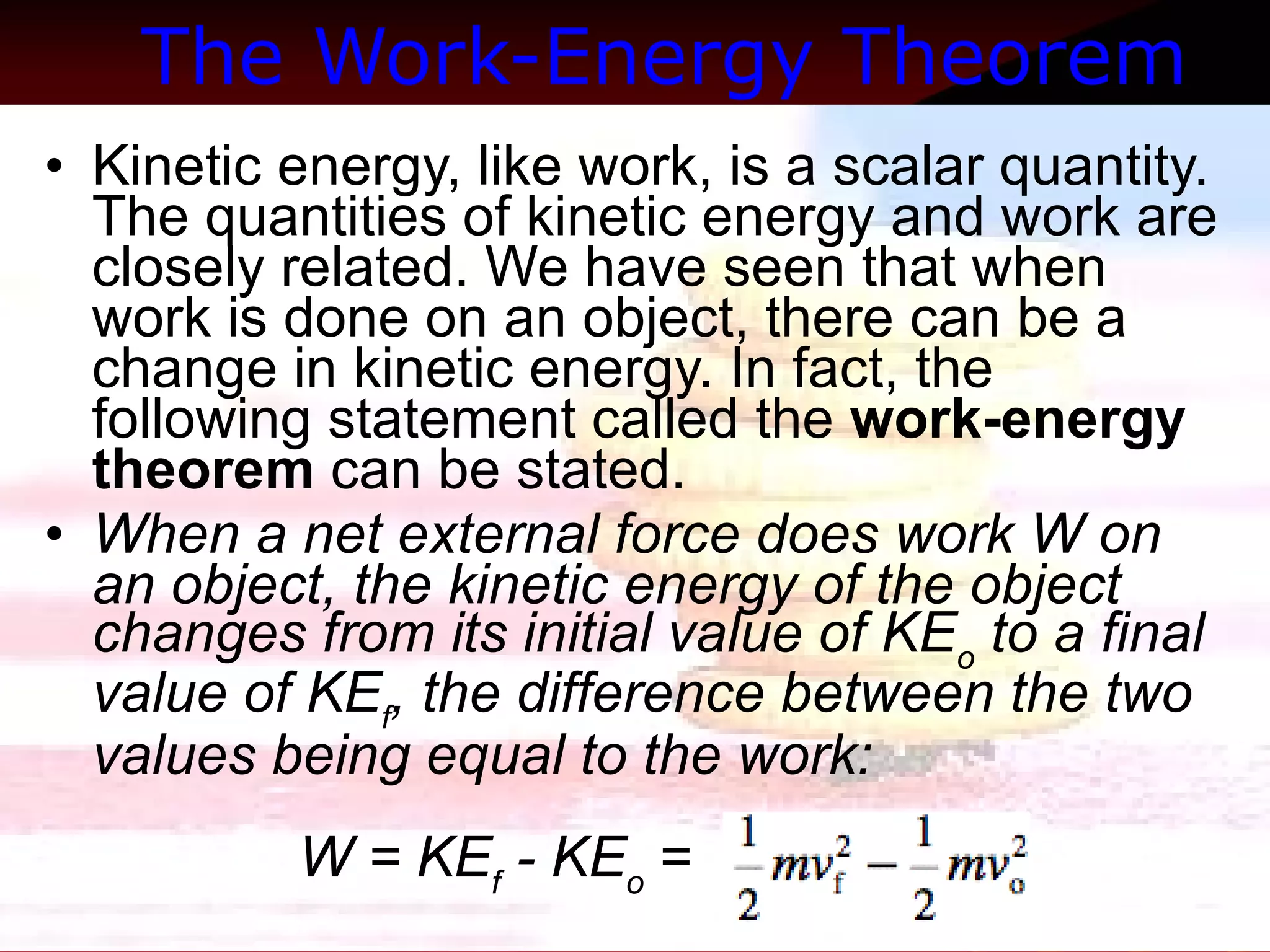 The Work-Energy Theorem   Kinetic energy, like work, is a scalar quantity. The quantities of kinetic energy and work are closely related. We have seen that when work is done on an object, there can be a change in kinetic energy. In fact, the following statement called the  work-energy theorem  can be stated.  When a net external force does work W on an object, the kinetic energy of the object changes from its initial value of KE o  to a final value of KE f , the difference between the two values being equal to the work:  W = KE f  - KE o  =  