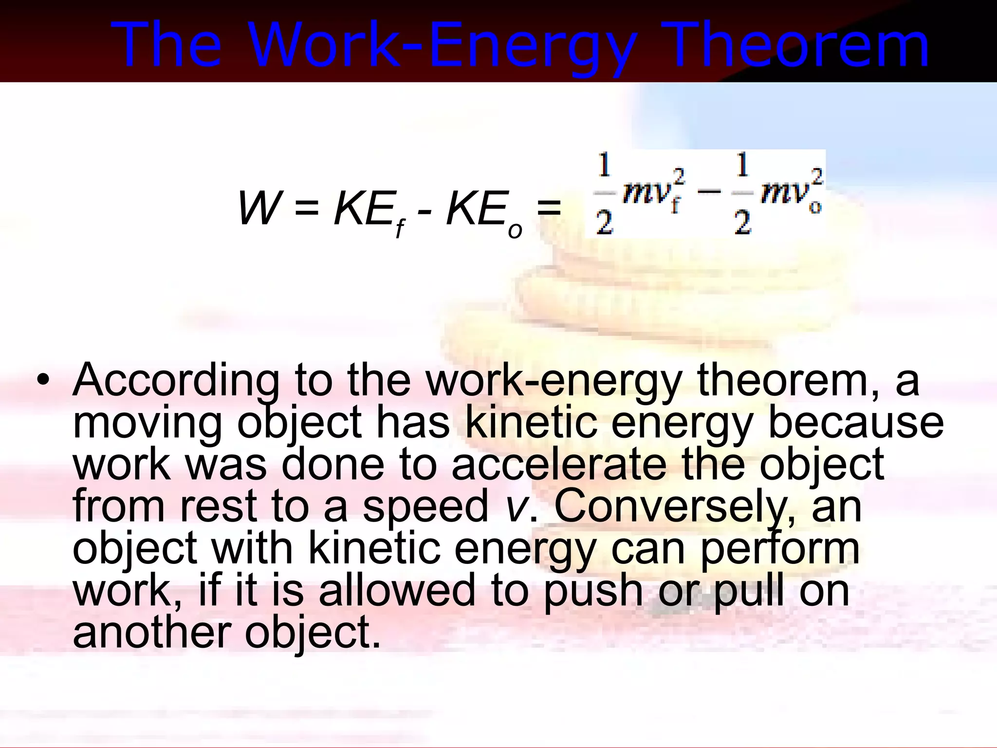 The Work-Energy Theorem   W = KE f  - KE o  = According to the work-energy theorem, a moving object has kinetic energy because work was done to accelerate the object from rest to a speed  v . Conversely, an object with kinetic energy can perform work, if it is allowed to push or pull on another object.  