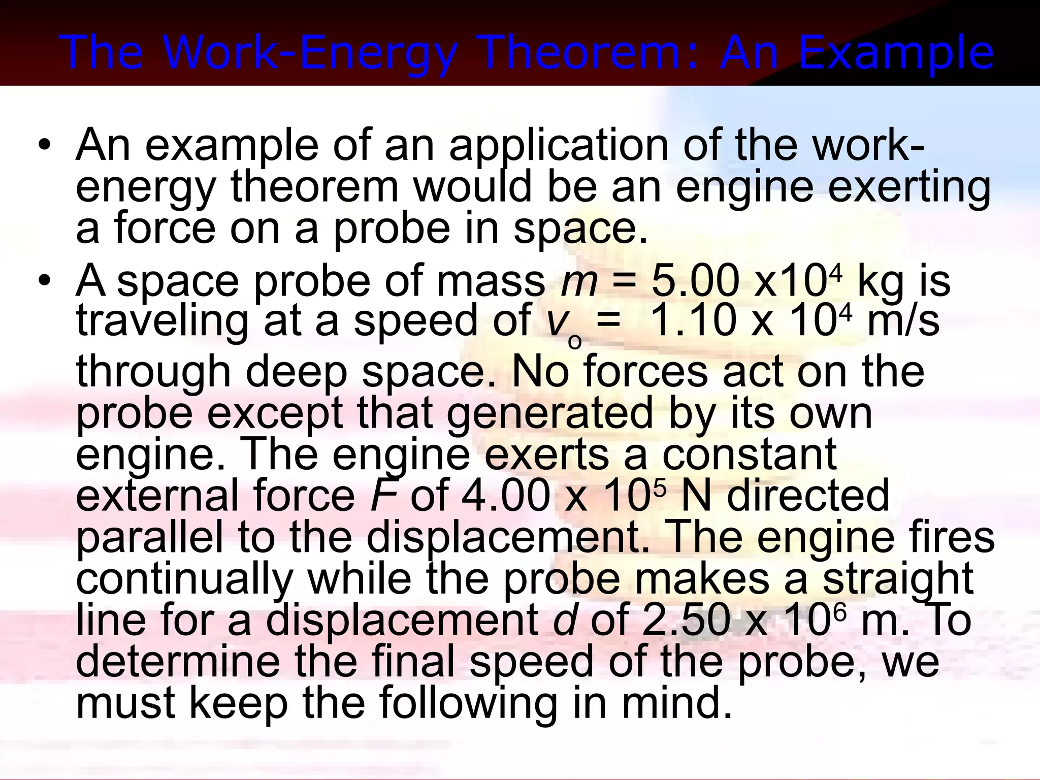 The Work-Energy Theorem: An Example   An example of an application of the work-energy theorem would be an engine exerting a force on a probe in space.  A space probe of mass  m  = 5.00 x10 4  kg is traveling at a speed of  v o  =  1.10 x 10 4  m/s through deep space. No forces act on the probe except that generated by its own engine. The engine exerts a constant external force  F  of 4.00 x 10 5  N directed parallel to the displacement. The engine fires continually while the probe makes a straight line for a displacement  d  of 2.50 x 10 6  m. To determine the final speed of the probe, we must keep the following in mind.  