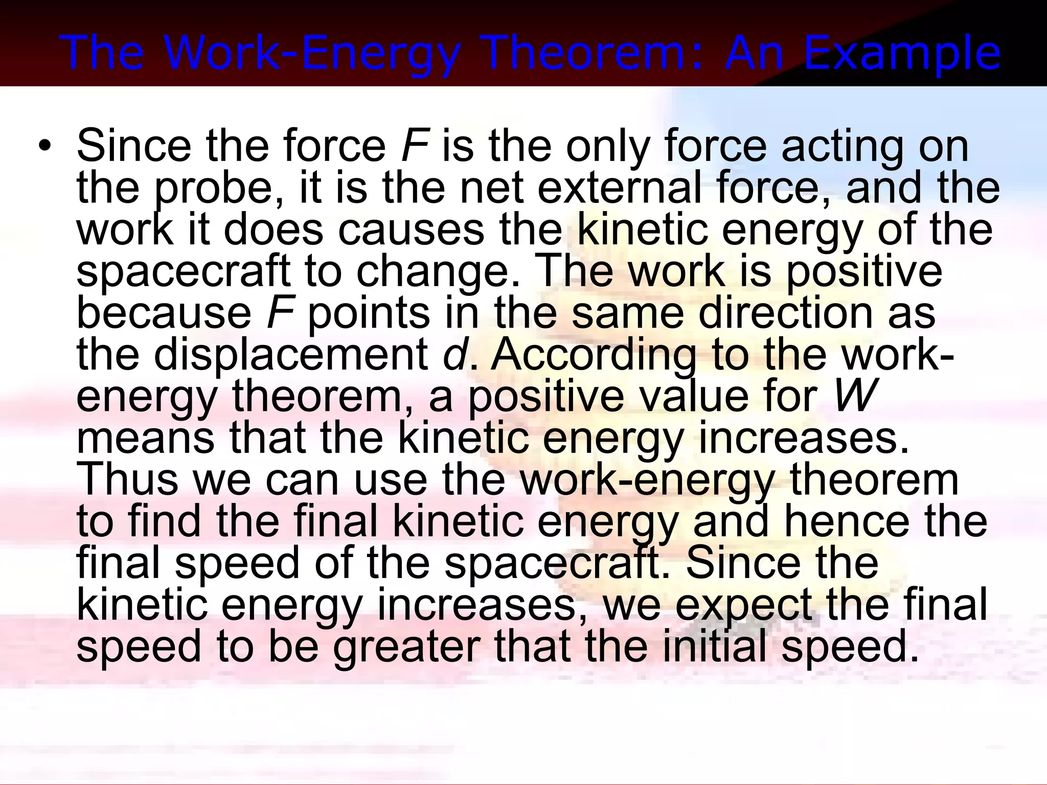 The Work-Energy Theorem: An Example   Since the force  F  is the only force acting on the probe, it is the net external force, and the work it does causes the kinetic energy of the spacecraft to change. The work is positive because  F  points in the same direction as the displacement  d . According to the work-energy theorem, a positive value for  W  means that the kinetic energy increases. Thus we can use the work-energy theorem to find the final kinetic energy and hence the final speed of the spacecraft. Since the kinetic energy increases, we expect the final speed to be greater that the initial speed.  