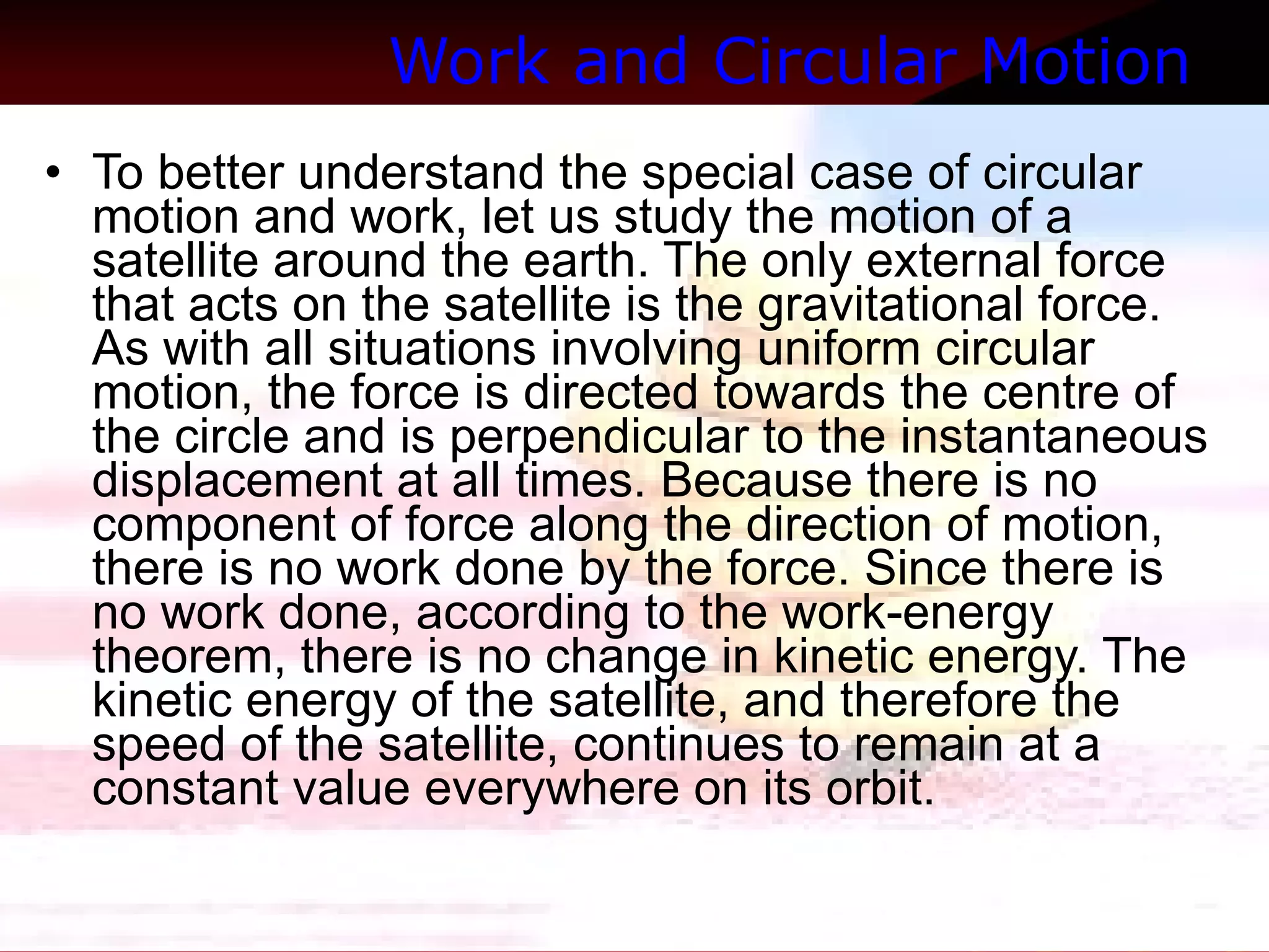 Work and Circular Motion  To better understand the special case of circular motion and work, let us study the motion of a satellite around the earth. The only external force that acts on the satellite is the gravitational force. As with all situations involving uniform circular motion, the force is directed towards the centre of the circle and is perpendicular to the instantaneous displacement at all times. Because there is no component of force along the direction of motion, there is no work done by the force. Since there is no work done, according to the work-energy theorem, there is no change in kinetic energy. The kinetic energy of the satellite, and therefore the speed of the satellite, continues to remain at a constant value everywhere on its orbit.  