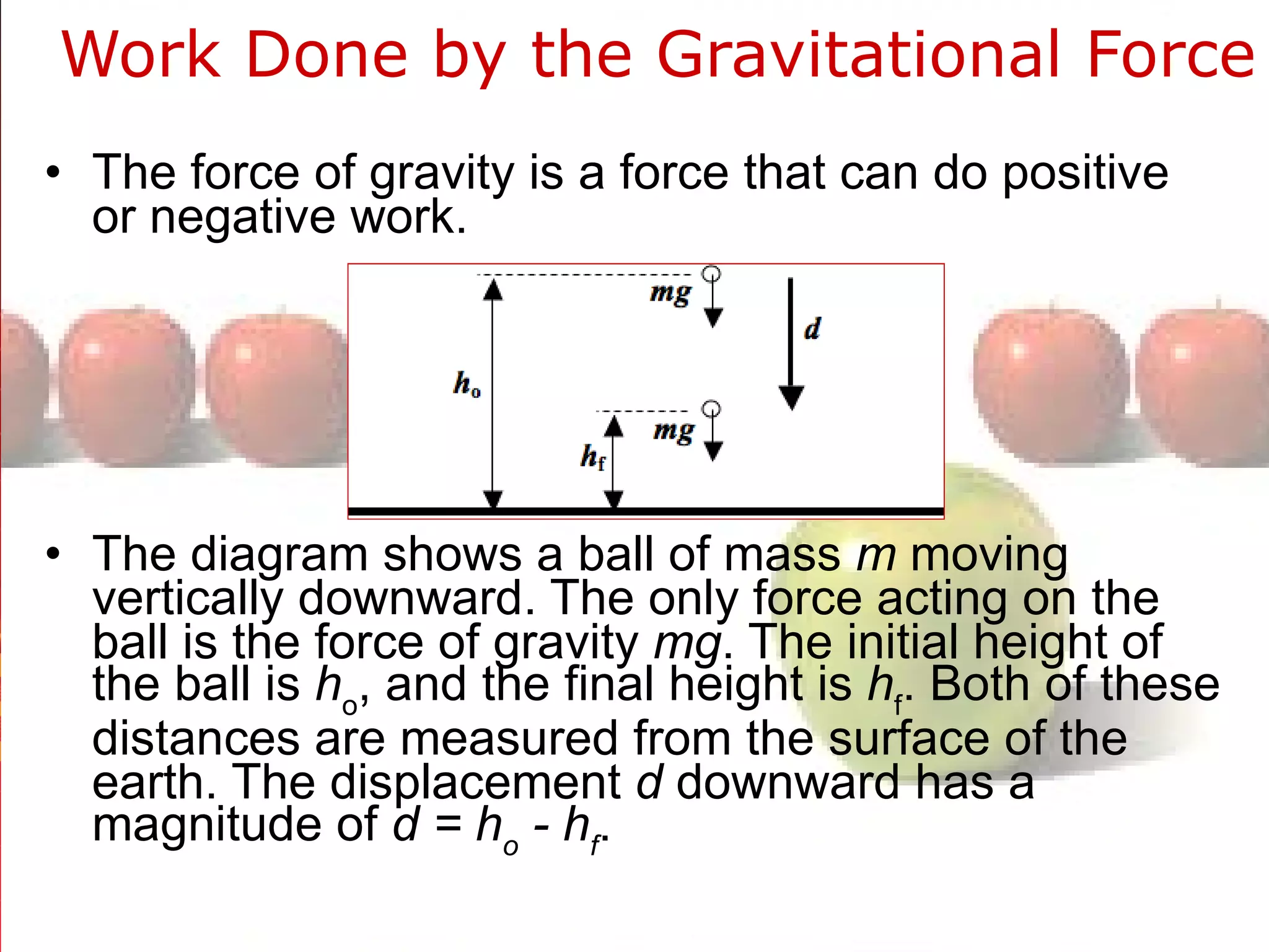 Work Done by the Gravitational Force  The force of gravity is a force that can do positive or negative work. The diagram shows a ball of mass  m  moving vertically downward. The only force acting on the ball is the force of gravity  mg . The initial height of the ball is  h o , and the final height is  h f . Both of these distances are measured from the surface of the earth. The displacement  d  downward has a magnitude of  d = h o  - h f . 