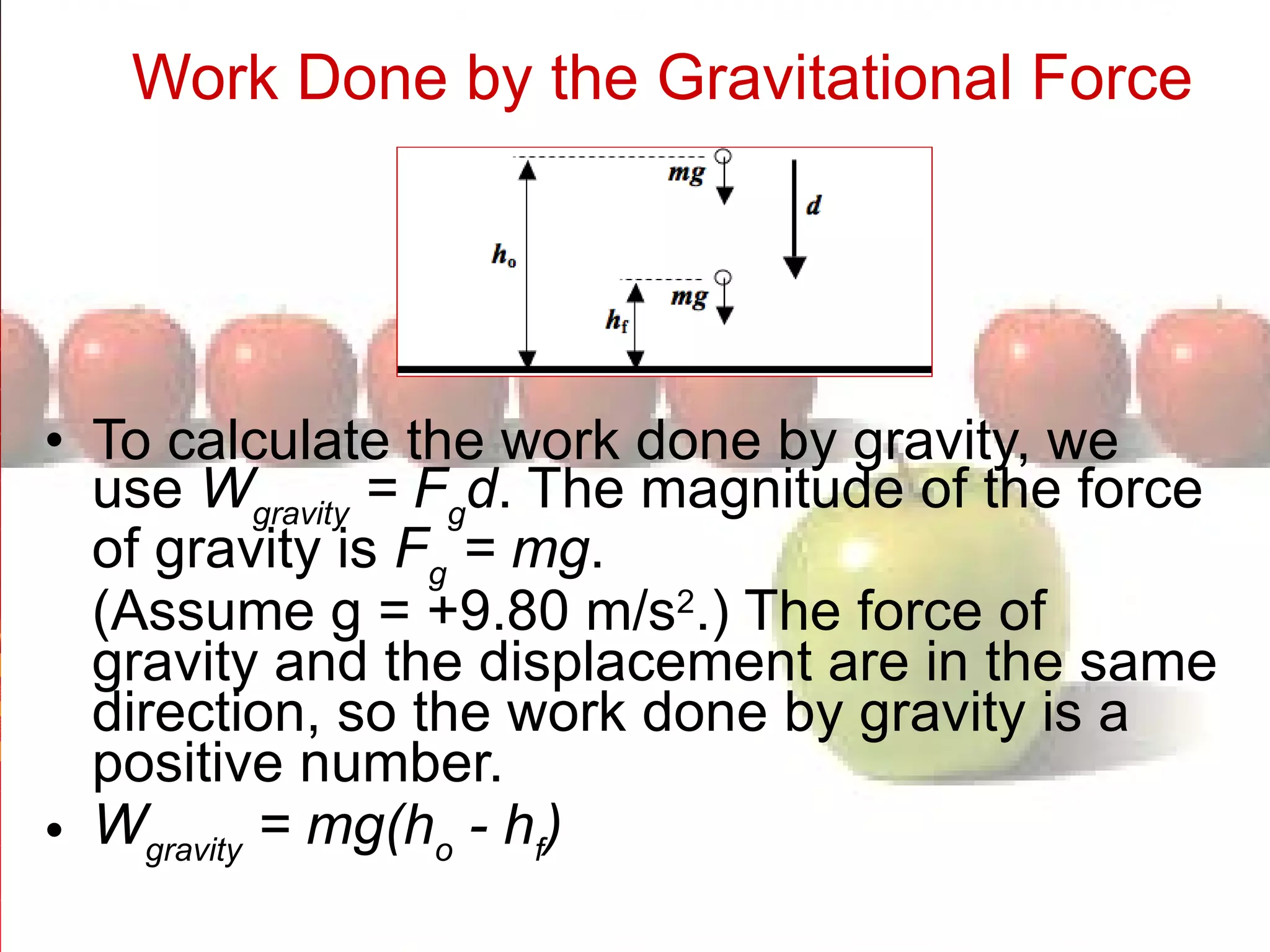 Work Done by the Gravitational Force   To calculate the work done by gravity, we use  W gravity  = F g d . The magnitude of the force of gravity is  F g  = mg . (Assume g = +9.80 m/s 2 .) The force of gravity and the displacement are in the same direction, so the work done by gravity is a positive number.  W gravity  = mg(h o  - h f )  