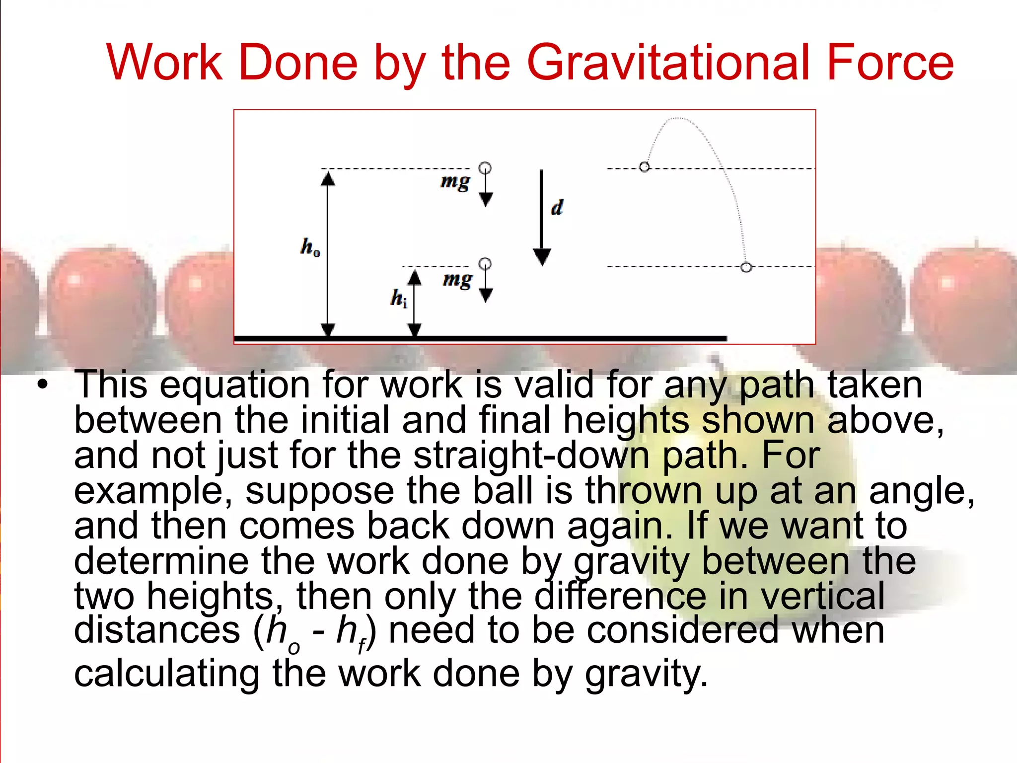 Work Done by the Gravitational Force   This equation for work is valid for any path taken between the initial and final heights shown above, and not just for the straight-down path. For example, suppose the ball is thrown up at an angle, and then comes back down again. If we want to determine the work done by gravity between the two heights, then only the difference in vertical distances ( h o  - h f ) need to be considered when calculating the work done by gravity. 