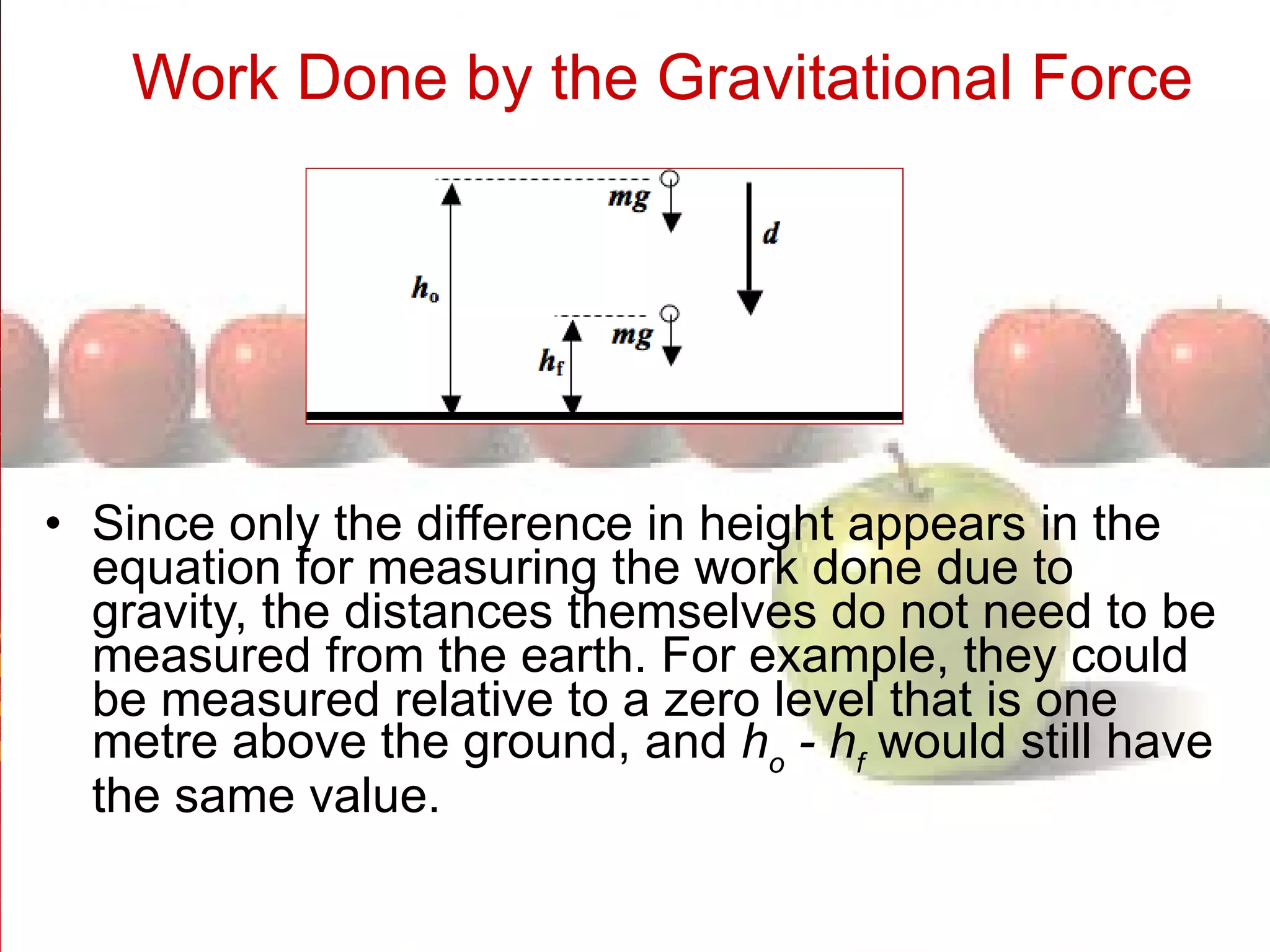Work Done by the Gravitational Force   Since only the difference in height appears in the equation for measuring the work done due to gravity, the distances themselves do not need to be measured from the earth. For example, they could be measured relative to a zero level that is one metre above the ground, and  h o  - h f   would still have the same value.  
