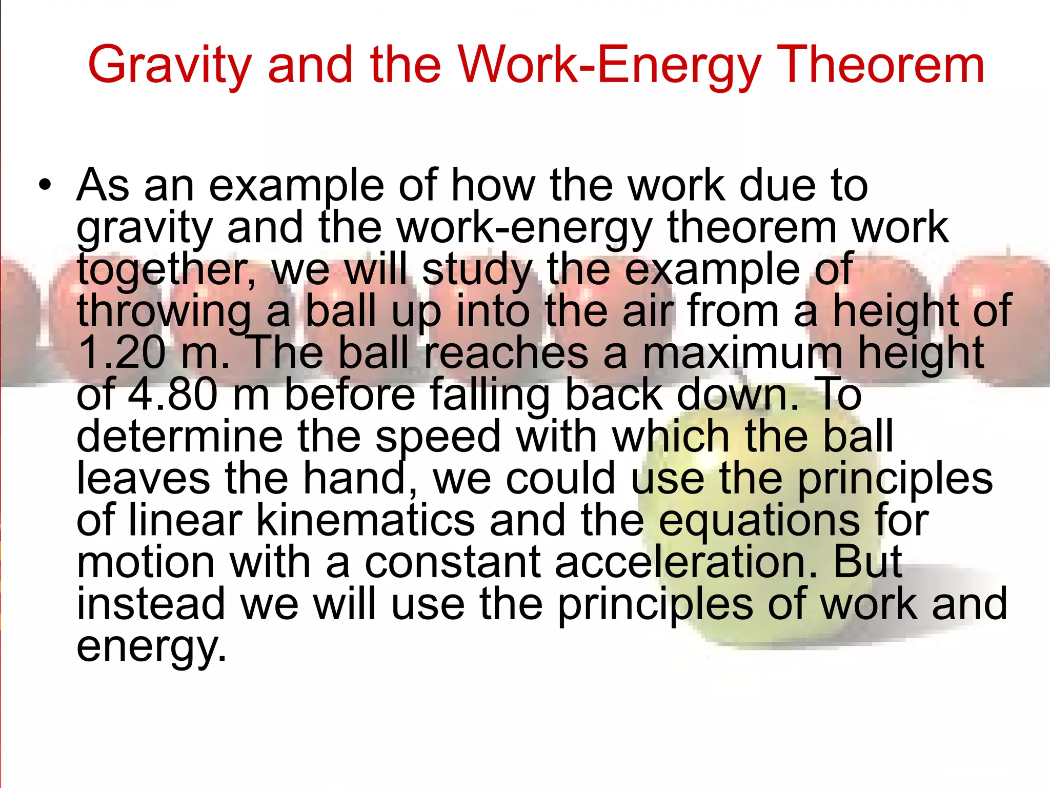 Gravity and the Work-Energy Theorem   As an example of how the work due to gravity and the work-energy theorem work together, we will study the example of throwing a ball up into the air from a height of 1.20 m. The ball reaches a maximum height of 4.80 m before falling back down. To determine the speed with which the ball leaves the hand, we could use the principles of linear kinematics and the equations for motion with a constant acceleration. But instead we will use the principles of work and energy.  
