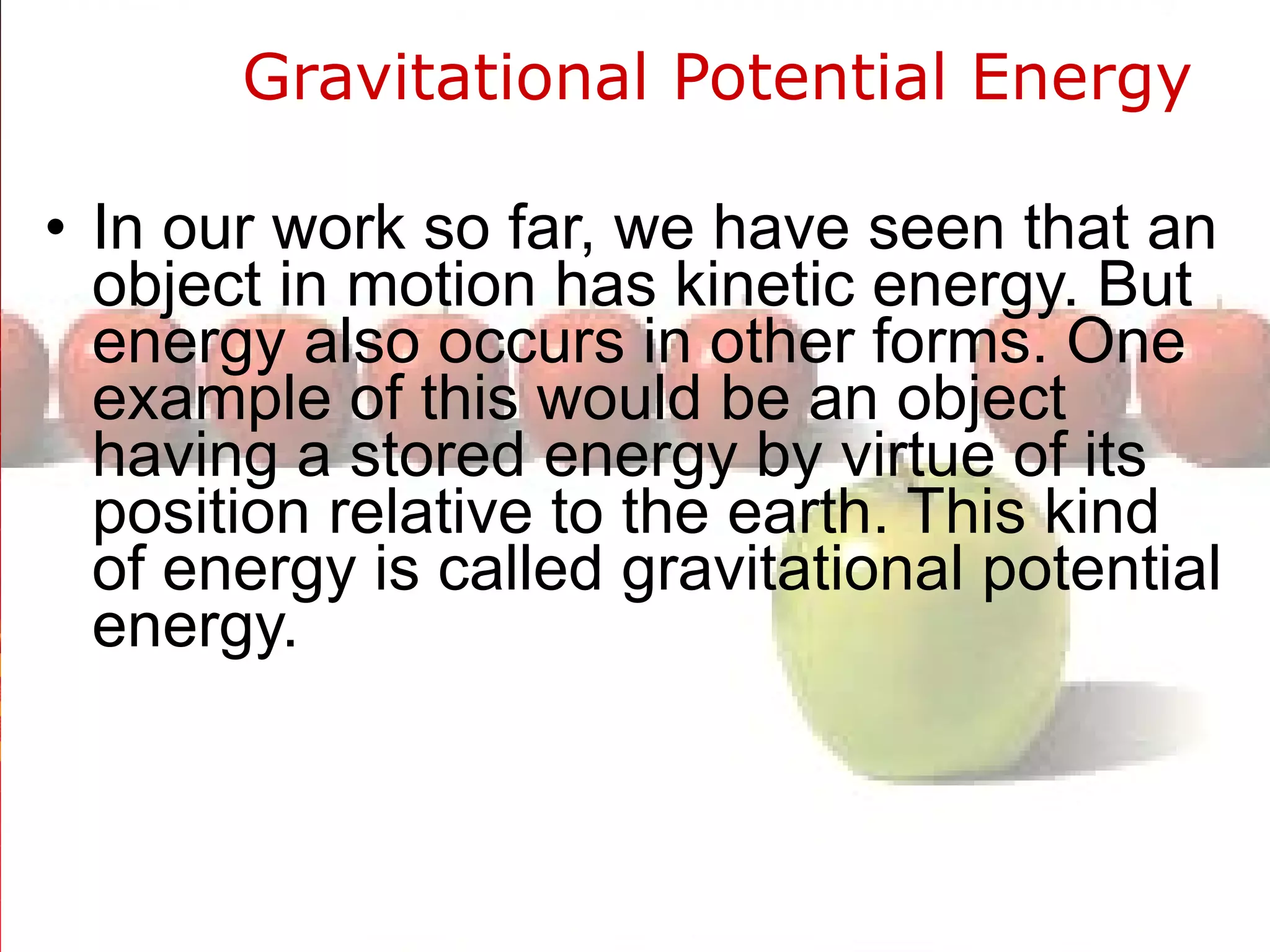 Gravitational Potential Energy  In our work so far, we have seen that an object in motion has kinetic energy. But energy also occurs in other forms. One example of this would be an object having a stored energy by virtue of its position relative to the earth. This kind of energy is called gravitational potential energy.  