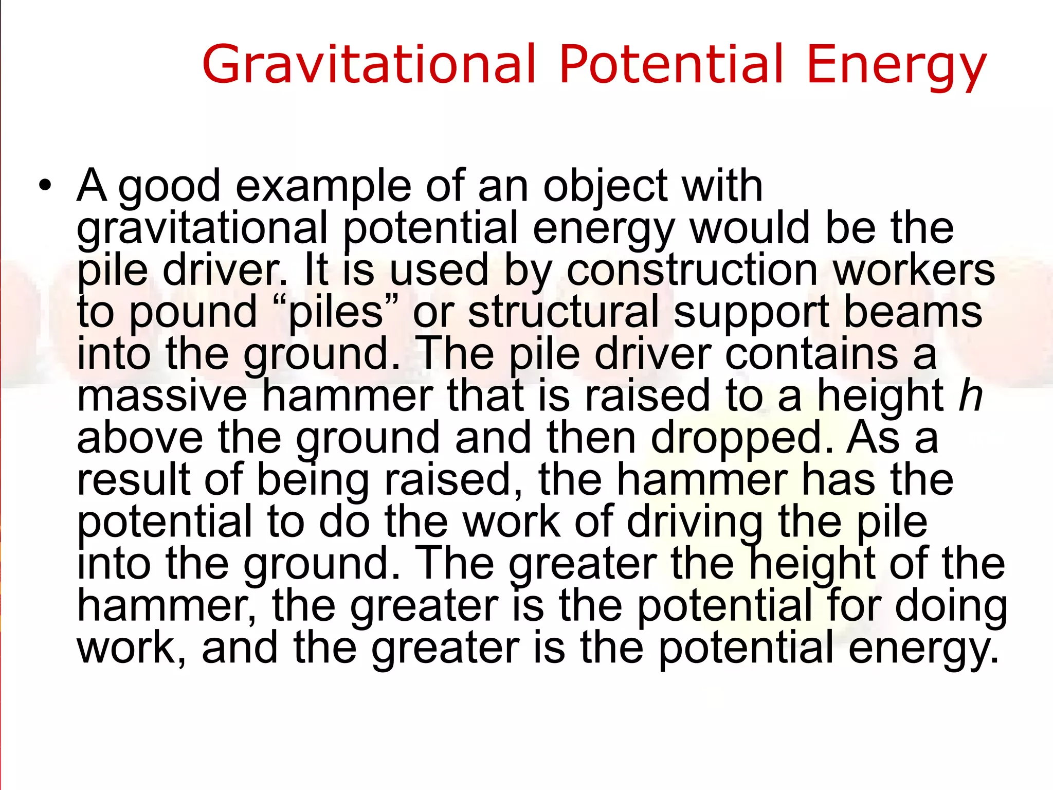 Gravitational Potential Energy  A good example of an object with gravitational potential energy would be the pile driver. It is used by construction workers to pound “piles” or structural support beams into the ground. The pile driver contains a massive hammer that is raised to a height  h  above the ground and then dropped. As a result of being raised, the hammer has the potential to do the work of driving the pile into the ground. The greater the height of the hammer, the greater is the potential for doing work, and the greater is the potential energy.  