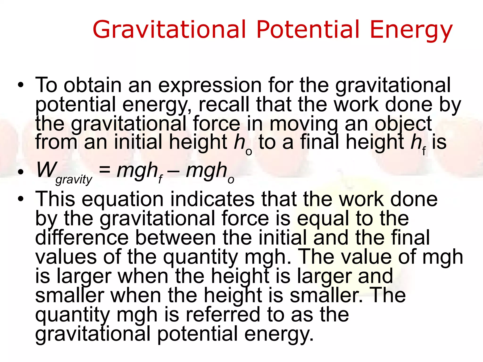 Gravitational Potential Energy  To obtain an expression for the gravitational potential energy, recall that the work done by the gravitational force in moving an object from an initial height  h o  to a final height  h f  is W gravity  = mgh f  – mgh o This equation indicates that the work done by the gravitational force is equal to the difference between the initial and the final values of the quantity mgh. The value of mgh is larger when the height is larger and smaller when the height is smaller. The quantity mgh is referred to as the gravitational potential energy.  