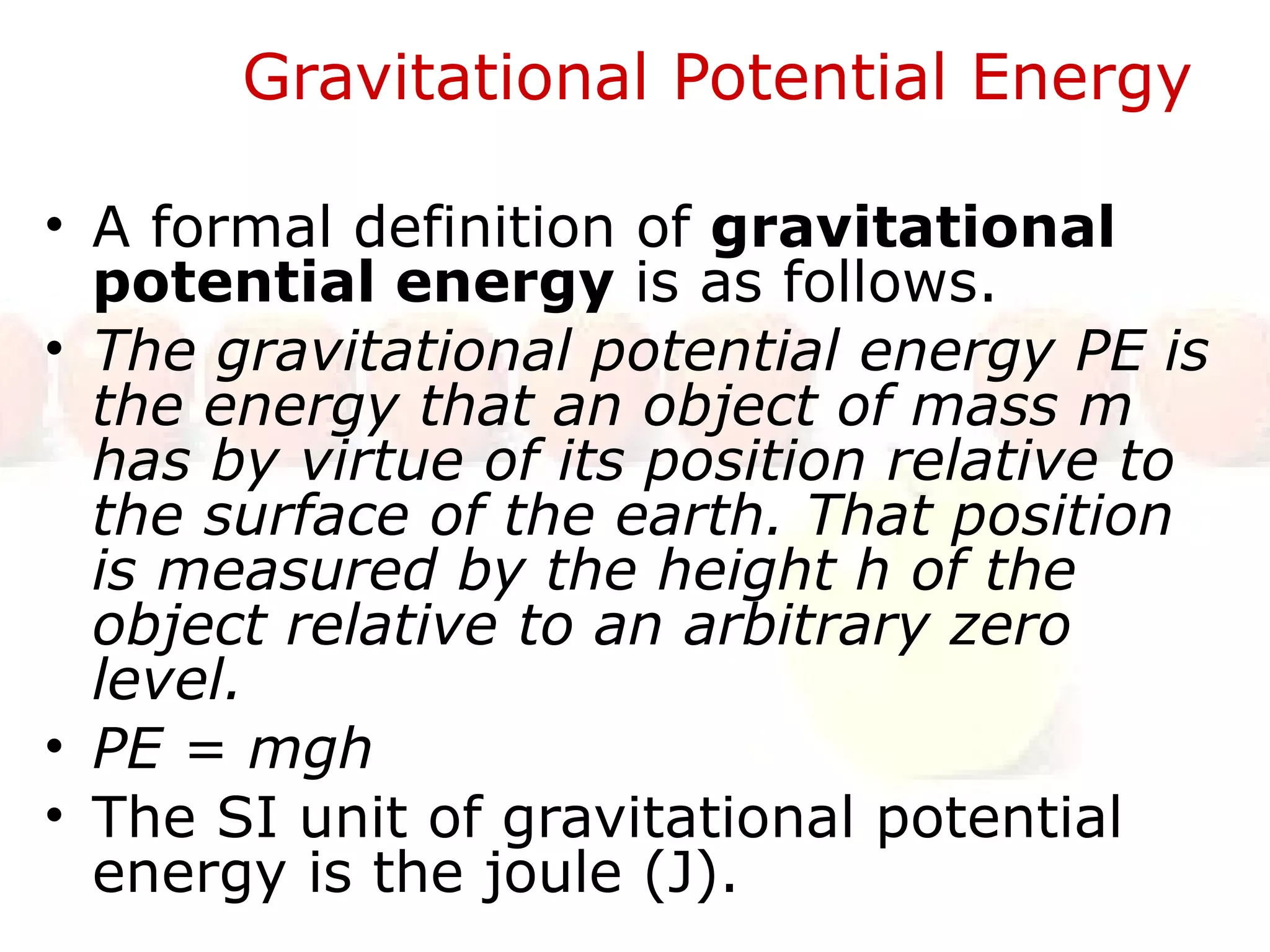 Gravitational Potential Energy  A formal definition of  gravitational potential energy  is as follows.  The gravitational potential energy PE is the energy that an object of mass m has by virtue of its position relative to the surface of the earth. That position is measured by the height h of the object relative to an arbitrary zero level.  PE = mgh The SI unit of gravitational potential energy is the joule (J).  