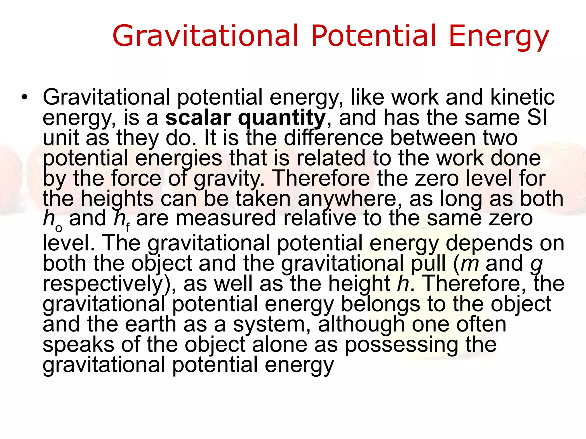 Gravitational Potential Energy  Gravitational potential energy, like work and kinetic energy, is a  scalar quantity , and has the same SI unit as they do. It is the difference between two potential energies that is related to the work done by the force of gravity. Therefore the zero level for the heights can be taken anywhere, as long as both  h o  and  h f  are measured relative to the same zero level. The gravitational potential energy depends on both the object and the gravitational pull ( m  and  g  respectively), as well as the height  h . Therefore, the gravitational potential energy belongs to the object and the earth as a system, although one often speaks of the object alone as possessing the gravitational potential energy 