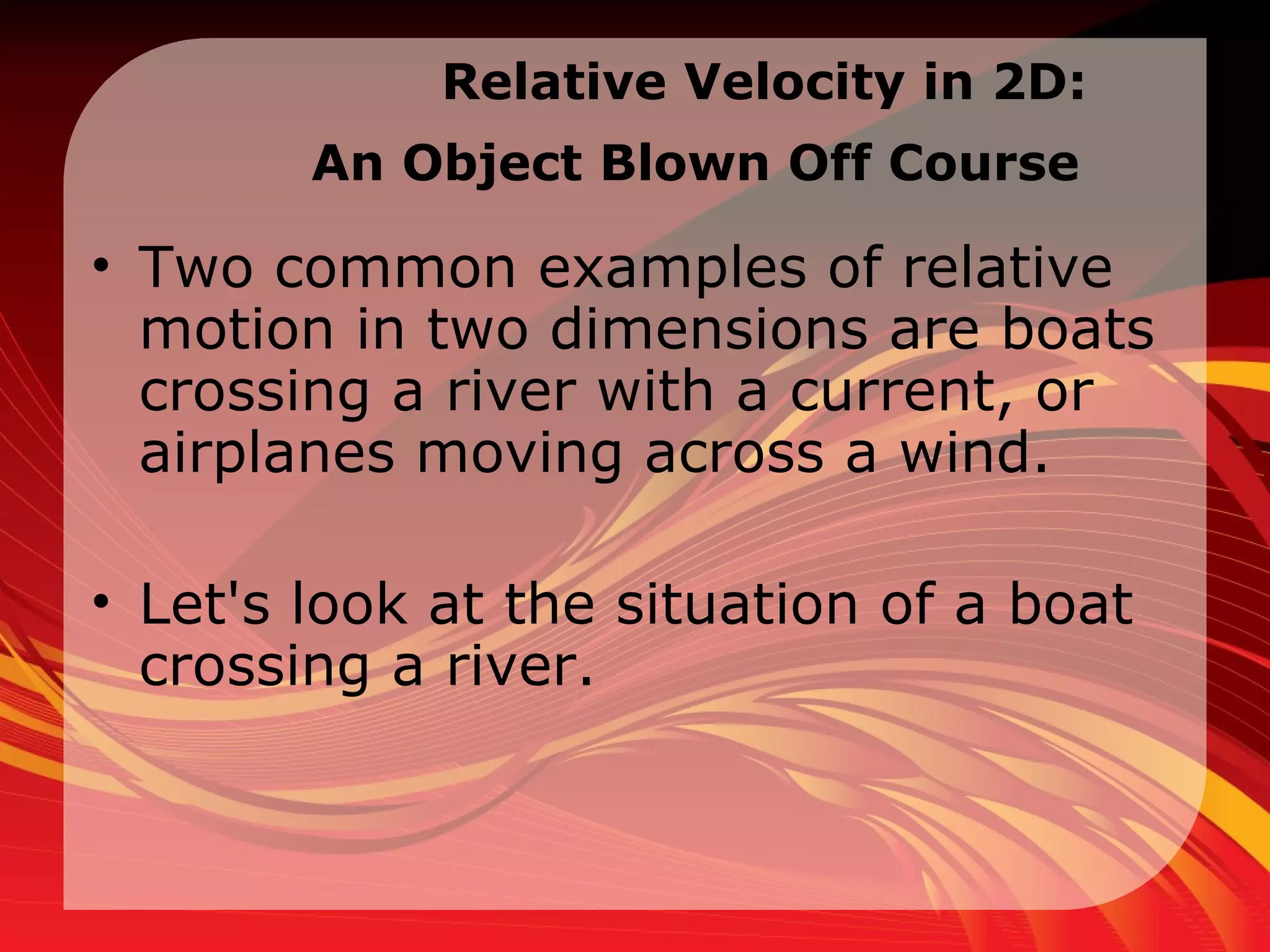 Relative Velocity in  2D:  An Object Blown Off Course   Two common examples of relative motion in two dimensions are boats crossing a river with a current, or airplanes moving across a wind.  Let's look at the situation of a boat crossing a river.  
