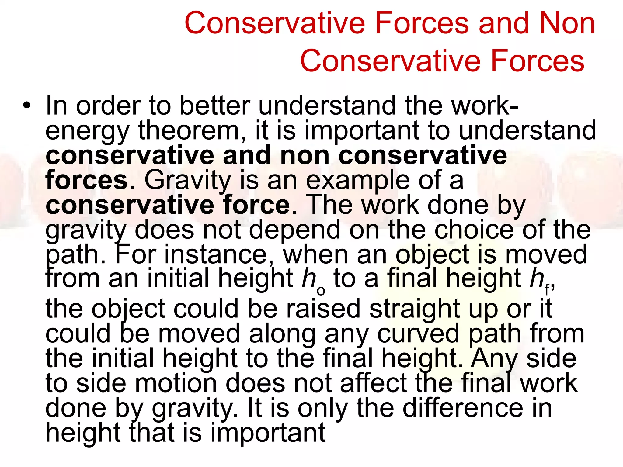 Conservative Forces and Non Conservative Forces   In order to better understand the work-energy theorem, it is important to understand  conservative and non conservative forces . Gravity is an example of a  conservative force . The work done by gravity does not depend on the choice of the path. For instance, when an object is moved from an initial height  h o  to a final height  h f , the object could be raised straight up or it could be moved along any curved path from the initial height to the final height. Any side to side motion does not affect the final work done by gravity. It is only the difference in height that is important 