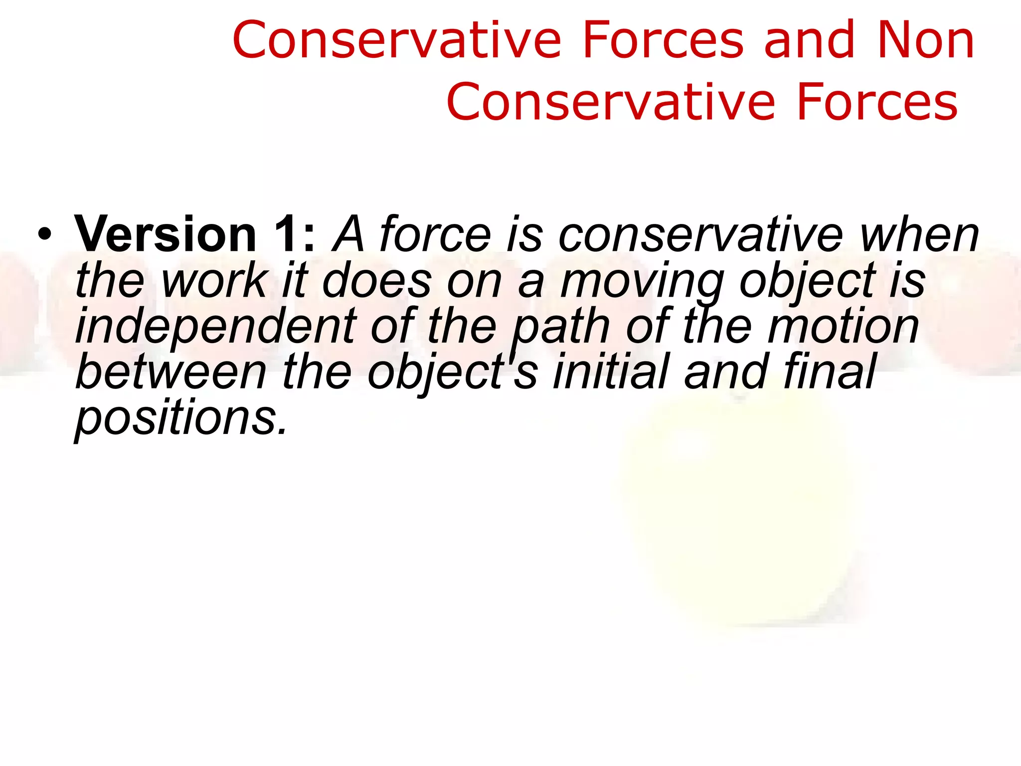 Conservative Forces and Non Conservative Forces  Version 1:  A force is conservative when the work it does on a moving object is independent of the path of the motion between the object's initial and final positions.  