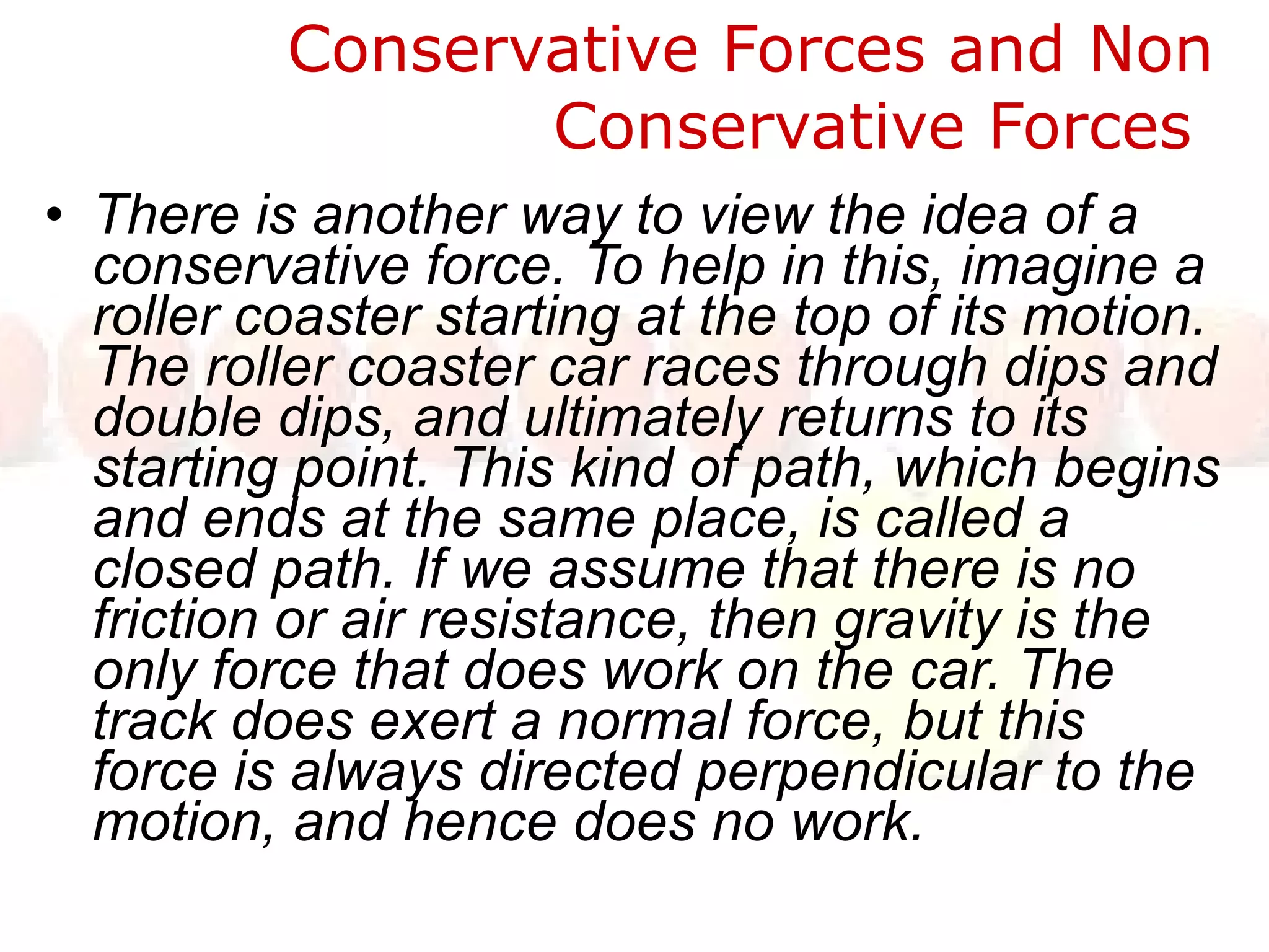 Conservative Forces and Non Conservative Forces  There is another way to view the idea of a conservative force. To help in this, imagine a roller coaster starting at the top of its motion. The roller coaster car races through dips and double dips, and ultimately returns to its starting point. This kind of path, which begins and ends at the same place, is called a closed path. If we assume that there is no friction or air resistance, then gravity is the only force that does work on the car. The track does exert a normal force, but this force is always directed perpendicular to the motion, and hence does no work. 