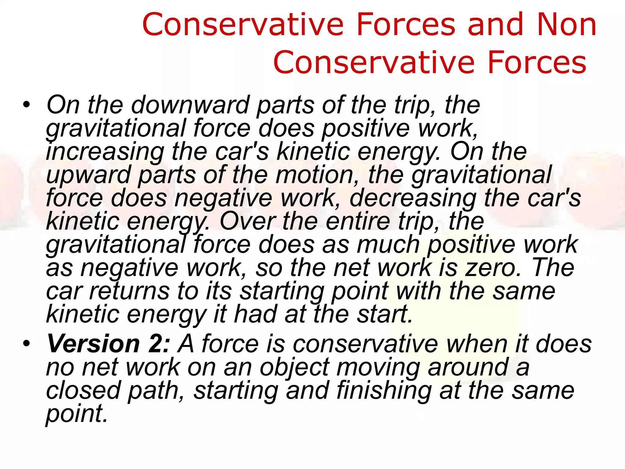 Conservative Forces and Non Conservative Forces  On the downward parts of the trip, the gravitational force does positive work, increasing the car's kinetic energy. On the upward parts of the motion, the gravitational force does negative work, decreasing the car's kinetic energy. Over the entire trip, the gravitational force does as much positive work as negative work, so the net work is zero. The car returns to its starting point with the same kinetic energy it had at the start.  Version 2:  A force is conservative when it does no net work on an object moving around a closed path, starting and finishing at the same point.  