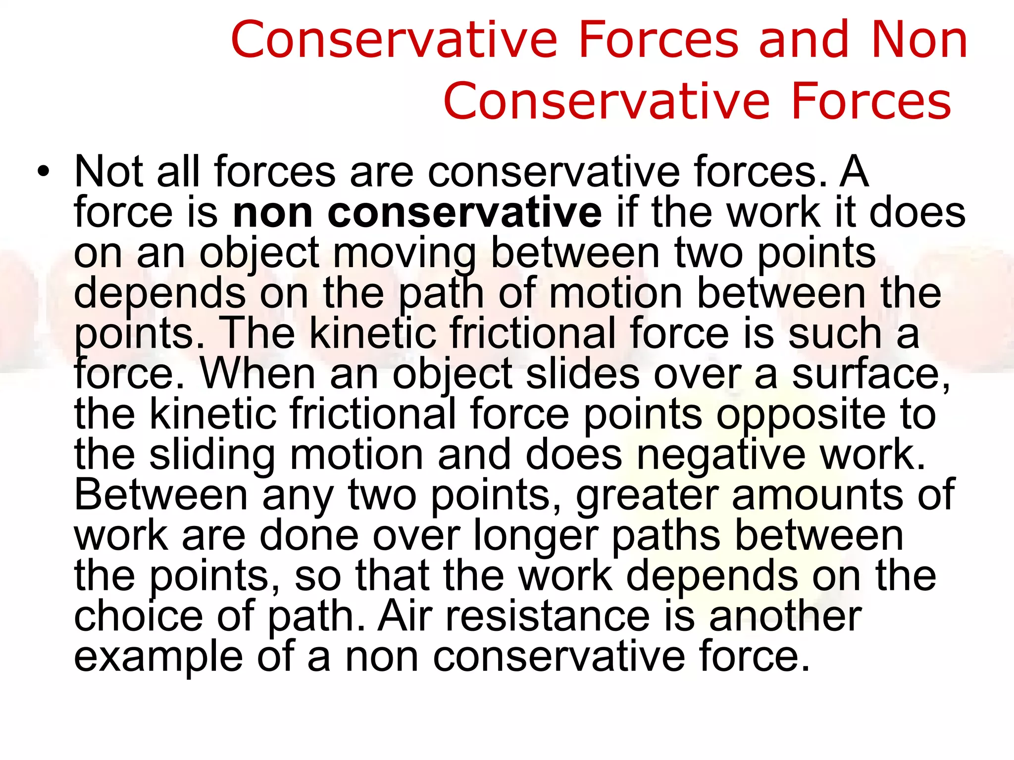 Conservative Forces and Non Conservative Forces  Not all forces are conservative forces. A force is  non conservative  if the work it does on an object moving between two points depends on the path of motion between the points. The kinetic frictional force is such a force. When an object slides over a surface, the kinetic frictional force points opposite to the sliding motion and does negative work. Between any two points, greater amounts of work are done over longer paths between the points, so that the work depends on the choice of path. Air resistance is another example of a non conservative force.   
