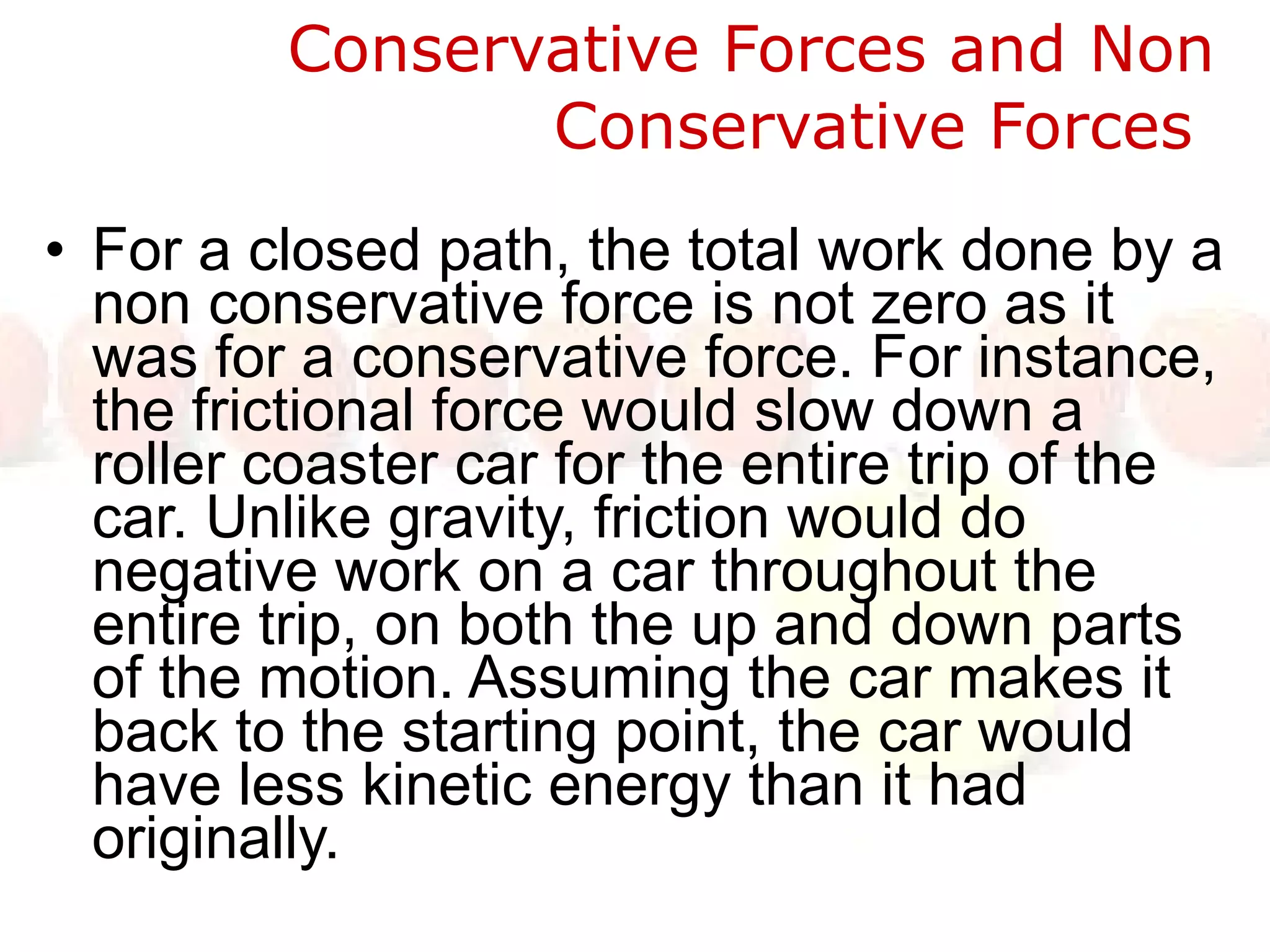 Conservative Forces and Non Conservative Forces  For a closed path, the total work done by a non conservative force is not zero as it was for a conservative force. For instance, the frictional force would slow down a roller coaster car for the entire trip of the car. Unlike gravity, friction would do negative work on a car throughout the entire trip, on both the up and down parts of the motion. Assuming the car makes it back to the starting point, the car would have less kinetic energy than it had originally. 