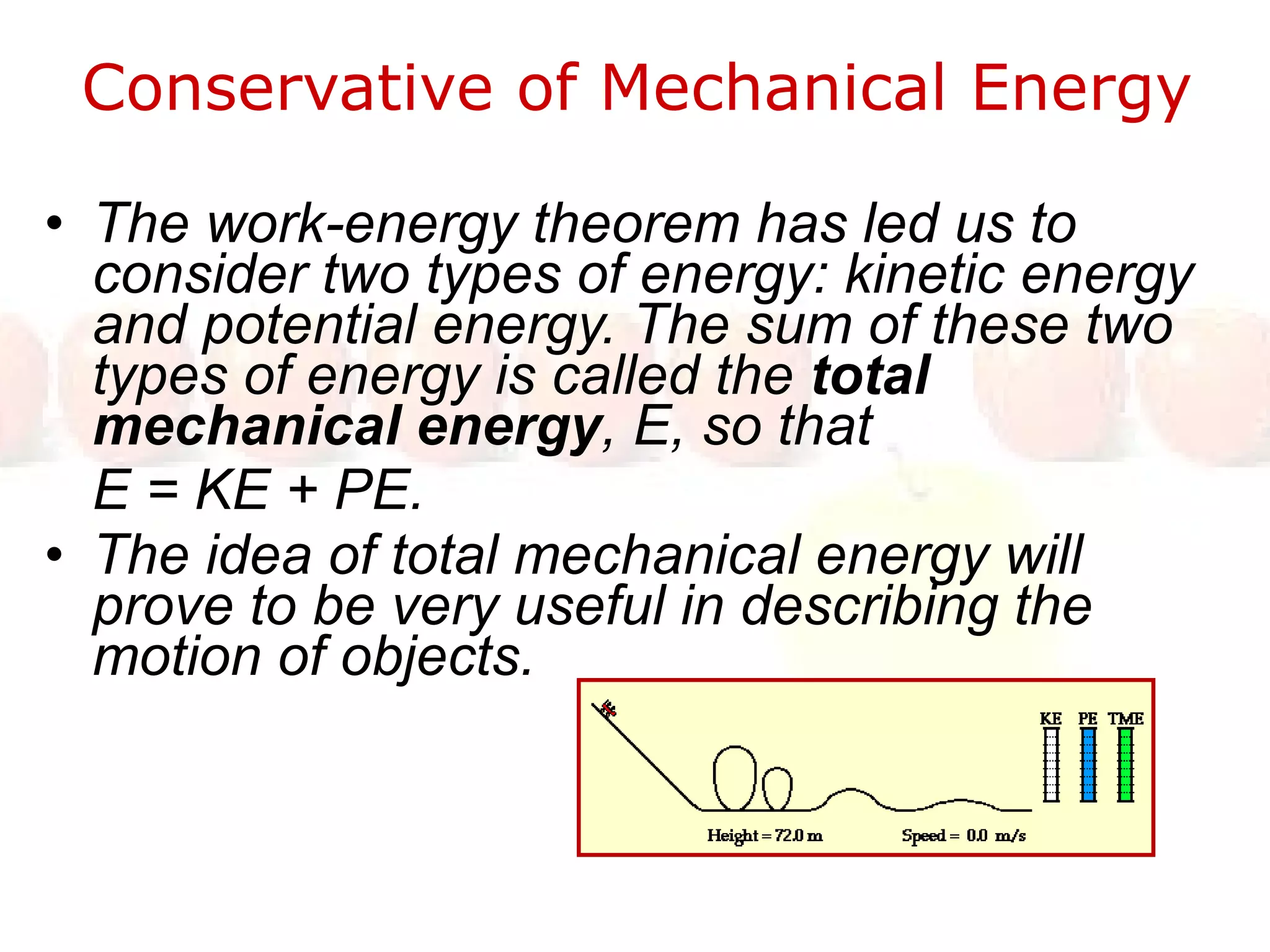 Conservative of Mechanical Energy  The work-energy theorem has led us to consider two types of energy: kinetic energy and potential energy. The sum of these two types of energy is called the  total mechanical energy , E, so that  E = KE + PE.  The idea of total mechanical energy will prove to be very useful in describing the motion of objects.  