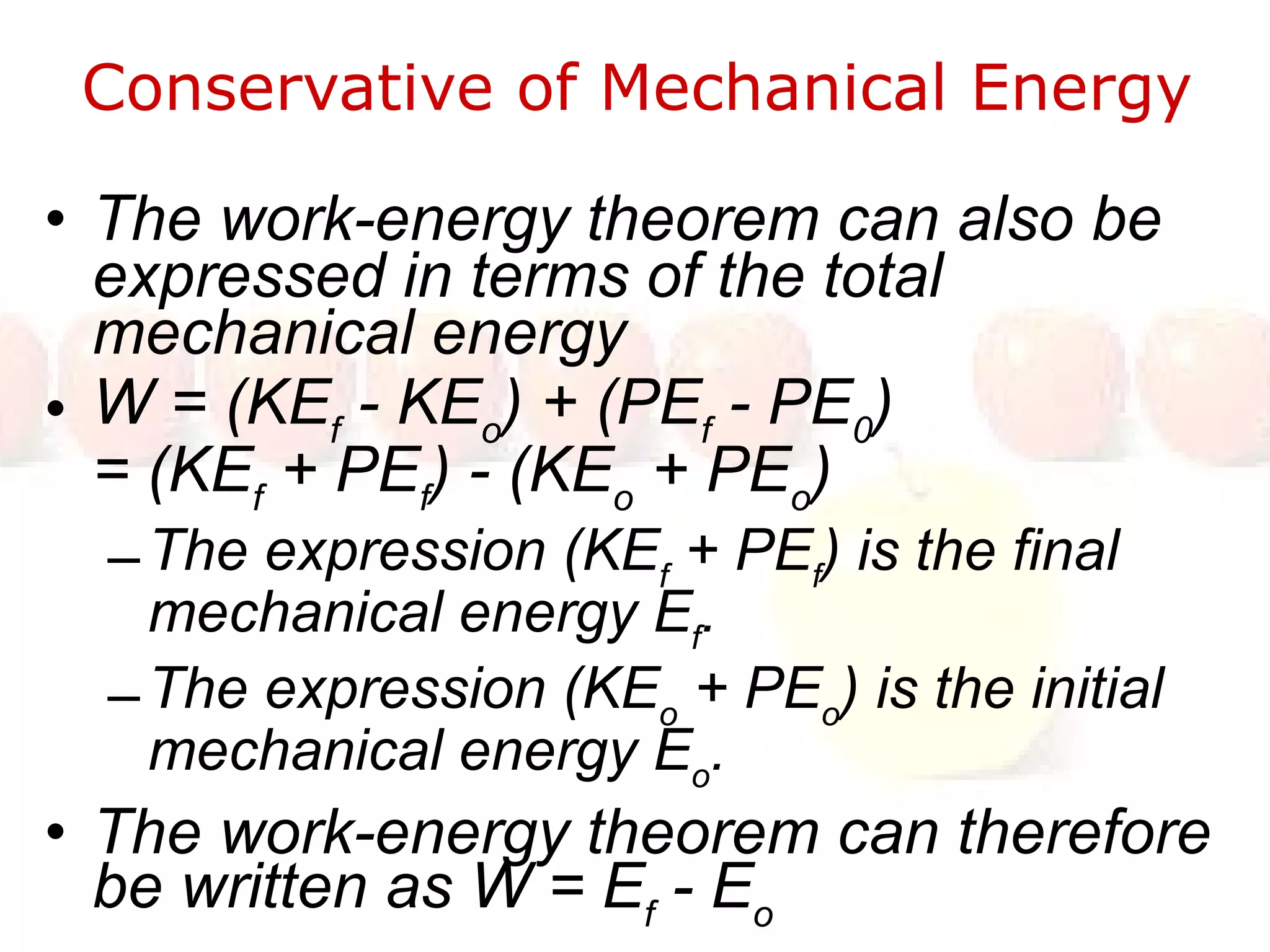 Conservative of Mechanical Energy  The work-energy theorem can also be expressed in terms of the total mechanical energy W = (KE f  - KE o ) + (PE f  - PE 0 )  = (KE f  + PE f ) - (KE o  + PE o )  The expression (KE f  + PE f ) is the final mechanical energy E f . The expression (KE o  + PE o ) is the initial mechanical energy E o . The work-energy theorem can therefore be written as W = E f  - E o 