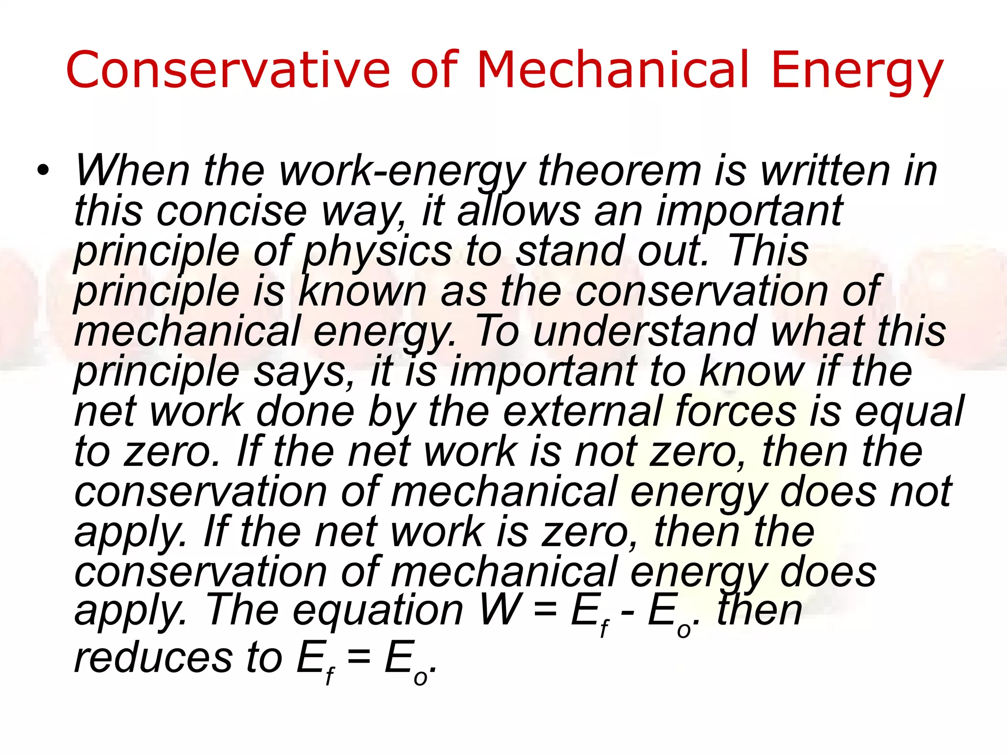 Conservative of Mechanical Energy  When the work-energy theorem is written in this concise way, it allows an important principle of physics to stand out. This principle is known as the conservation of mechanical energy. To understand what this principle says, it is important to know if the net work done by the external forces is equal to zero. If the net work is not zero, then the conservation of mechanical energy does not apply. If the net work is zero, then the conservation of mechanical energy does apply. The equation W = E f  - E o . then reduces to E f  = E o .  
