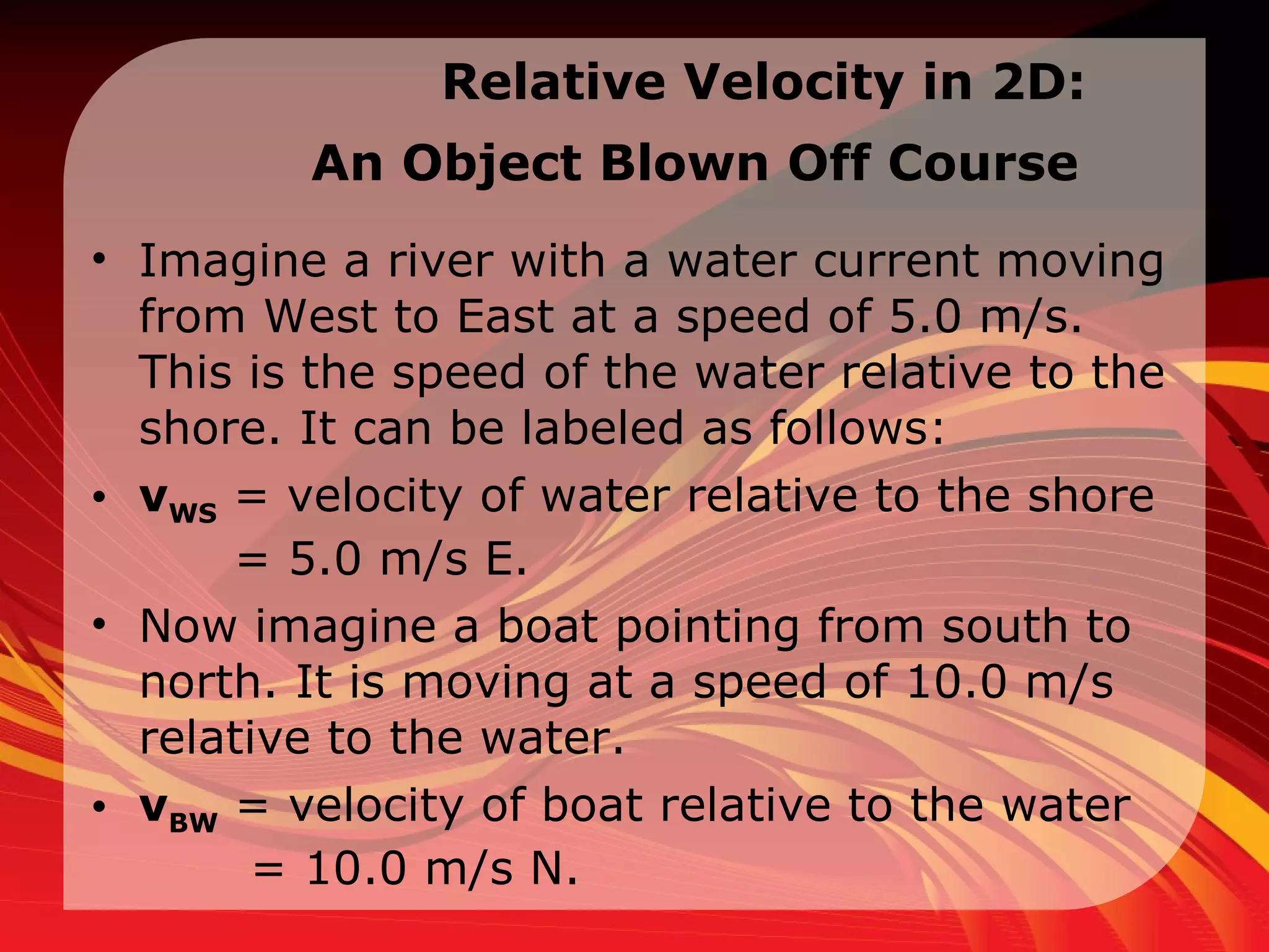 Relative Velocity in  2D:  An Object Blown Off Course   Imagine a river with a water current moving from West to East at a speed of 5.0 m/s. This is the speed of the water relative to the shore. It can be labeled as follows:  v WS  = velocity of water relative to the shore   = 5.0 m/s E.  Now imagine a boat pointing from south to north. It is moving at a speed of 10.0 m/s relative to the water.  v BW  = velocity of boat relative to the water    = 10.0 m/s N.  