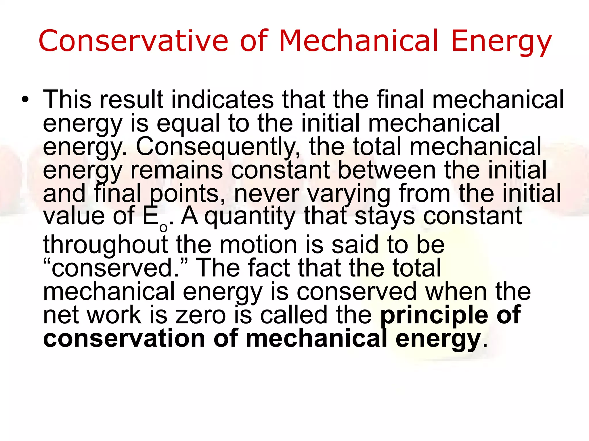 Conservative of Mechanical Energy  This result indicates that the final mechanical energy is equal to the initial mechanical energy. Consequently, the total mechanical energy remains constant between the initial and final points, never varying from the initial value of E o . A quantity that stays constant throughout the motion is said to be “conserved.” The fact that the total mechanical energy is conserved when the net work is zero is called the  principle of conservation of mechanical energy .  