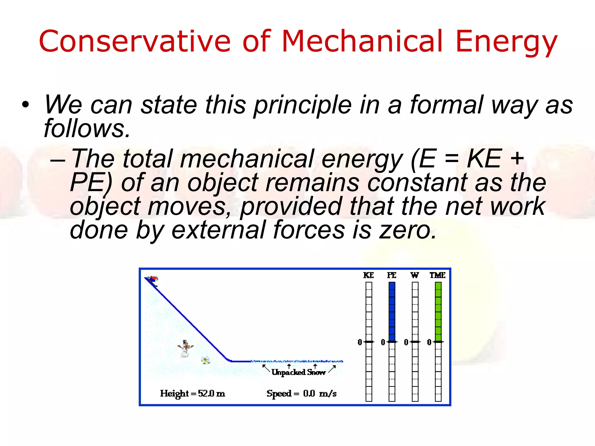 Conservative of Mechanical Energy  We can state this principle in a formal way as follows.  The total mechanical energy (E = KE + PE) of an object remains constant as the object moves, provided that the net work done by external forces is zero.  