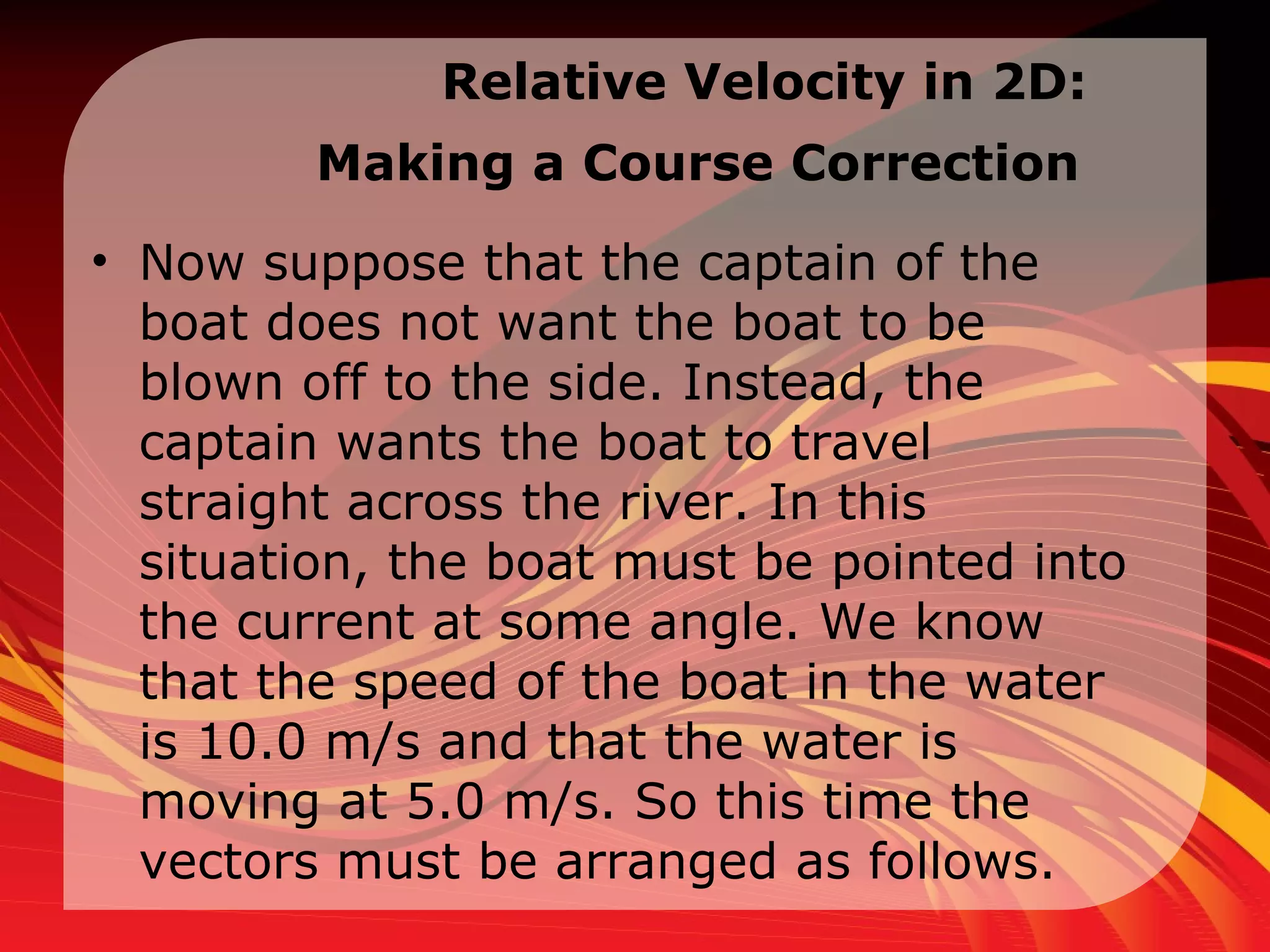 Relative Velocity in  2D:  Making a Course Correction   Now suppose that the captain of the boat does not want the boat to be blown off to the side. Instead, the captain wants the boat to travel straight across the river. In this situation, the boat must be pointed into the current at some angle. We know that the speed of the boat in the water is 10.0 m/s and that the water is moving at 5.0 m/s. So this time the vectors must be arranged as follows.  
