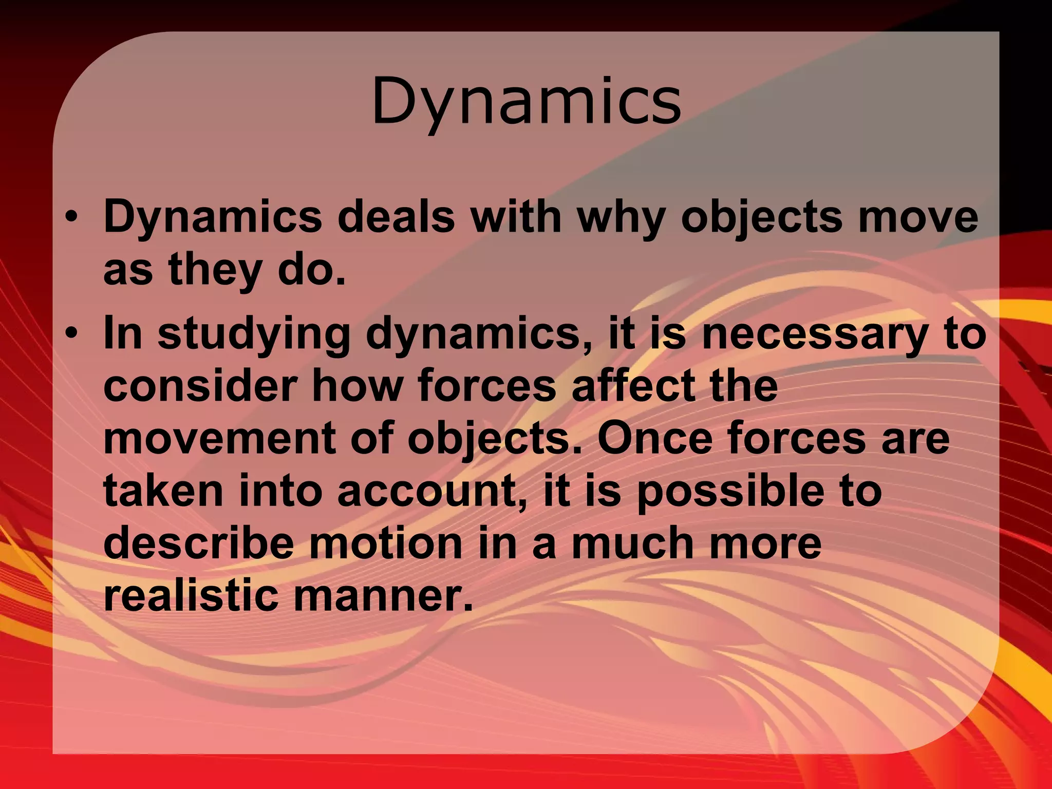Dynamics Dynamics deals with why objects move as they do.  In studying dynamics, it is necessary to consider how forces affect the movement of objects. Once forces are taken into account, it is possible to describe motion in a much more realistic manner.  