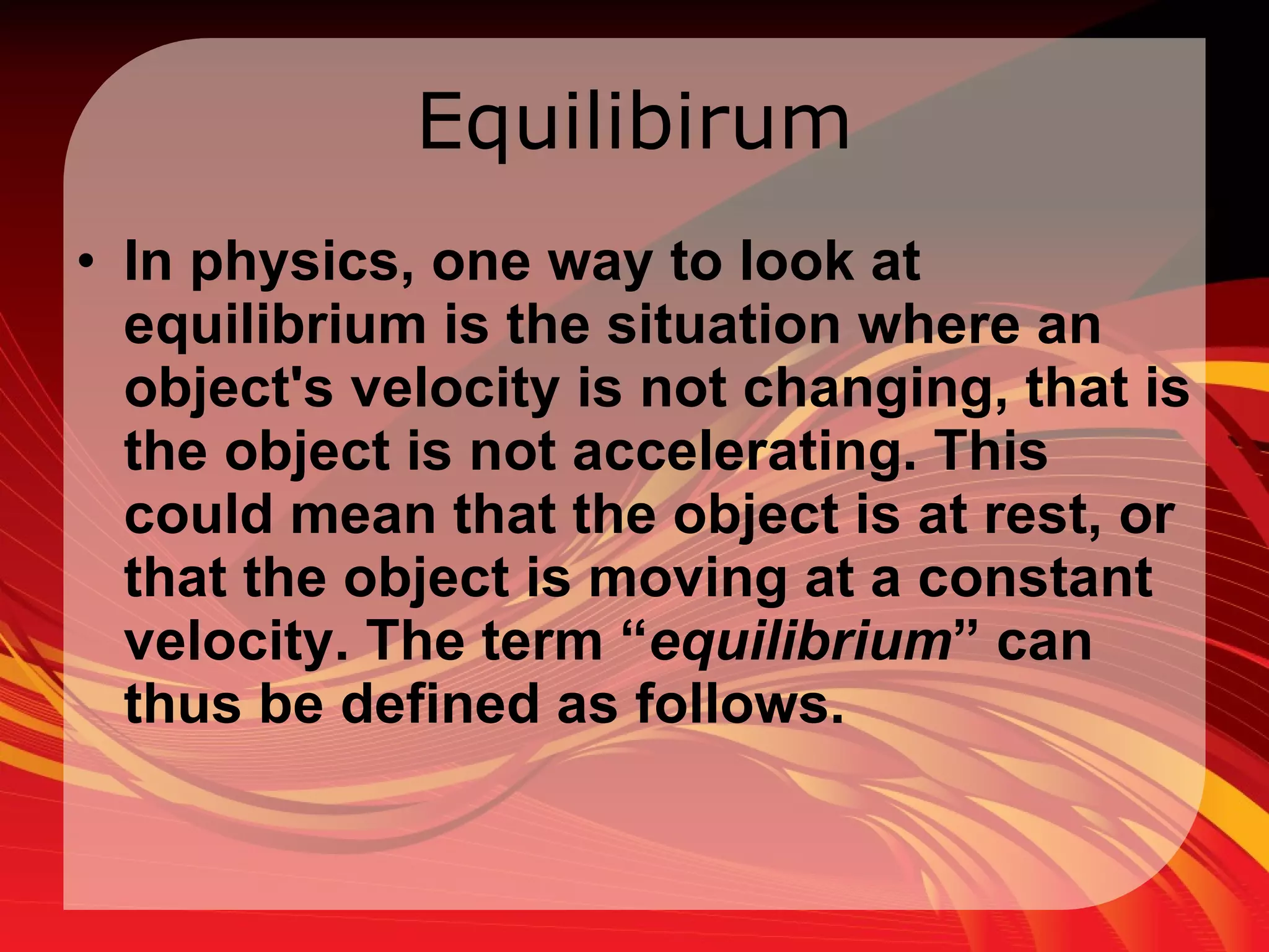 Equilibirum In physics, one way to look at equilibrium is the situation where an object's velocity is not changing, that is the object is not accelerating. This could mean that the object is at rest, or that the object is moving at a constant velocity. The term “ equilibrium ” can thus be defined as follows.  