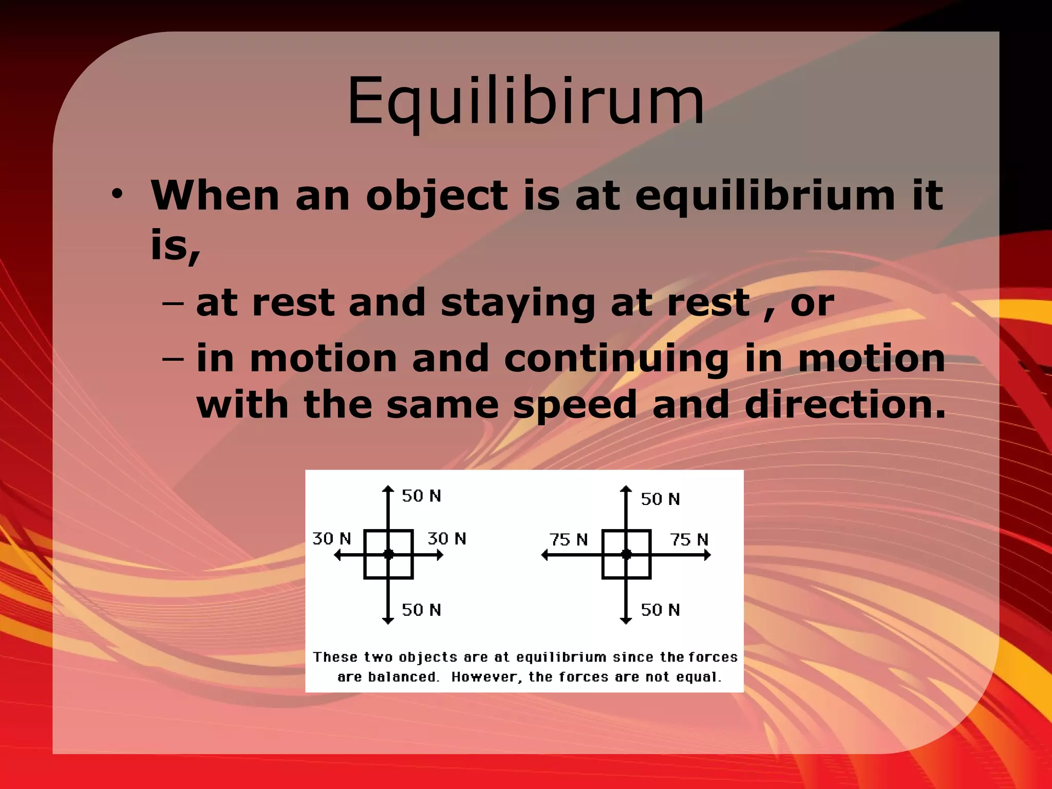 Equilibirum When an object is at equilibrium it is,  at rest and staying at rest , or  in motion and continuing in motion with the same speed and direction.  