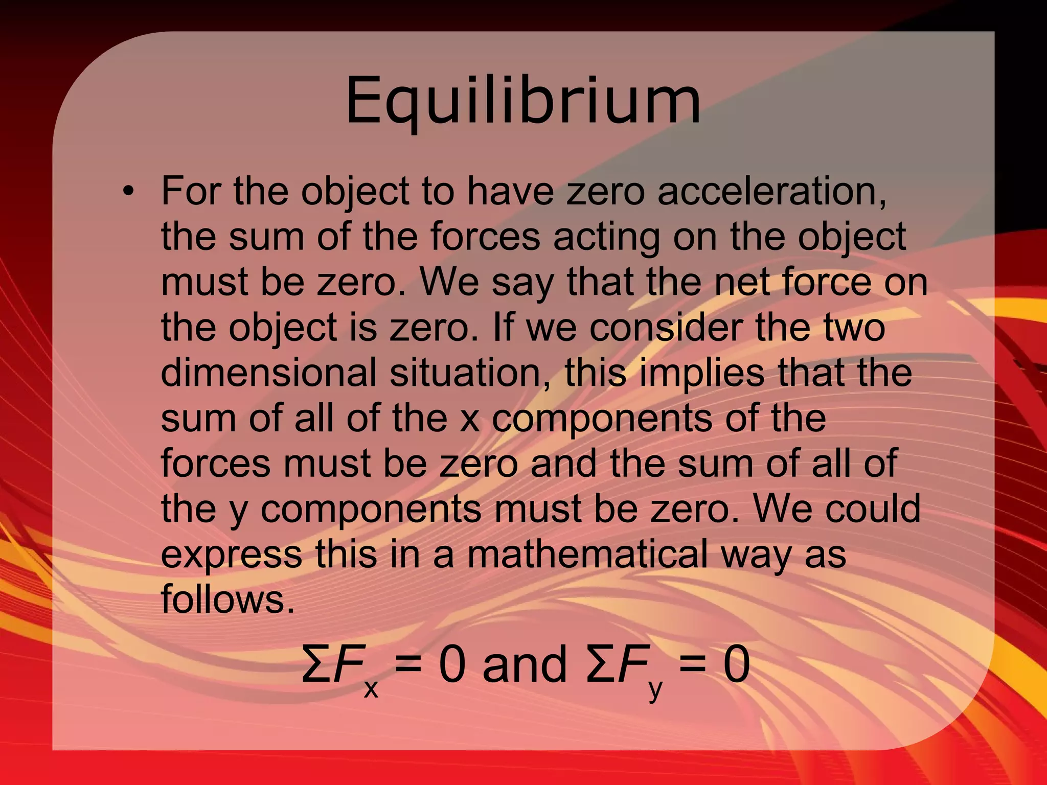 Equilibrium For the object to have zero acceleration, the sum of the forces acting on the object must be zero. We say that the net force on the object is zero. If we consider the two dimensional situation, this implies that the sum of all of the x components of the forces must be zero and the sum of all of the y components must be zero. We could express this in a mathematical way as follows.  Σ F x  = 0 and Σ F y  = 0  