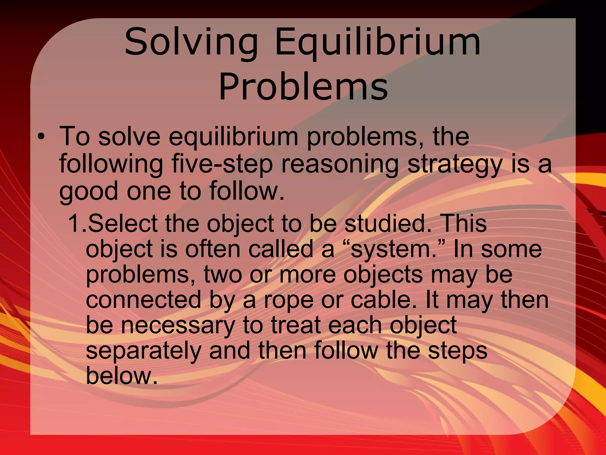 Solving Equilibrium Problems To solve equilibrium problems, the following five-step reasoning strategy is a good one to follow.  Select the object to be studied. This object is often called a “system.” In some problems, two or more objects may be connected by a rope or cable. It may then be necessary to treat each object separately and then follow the steps below.  