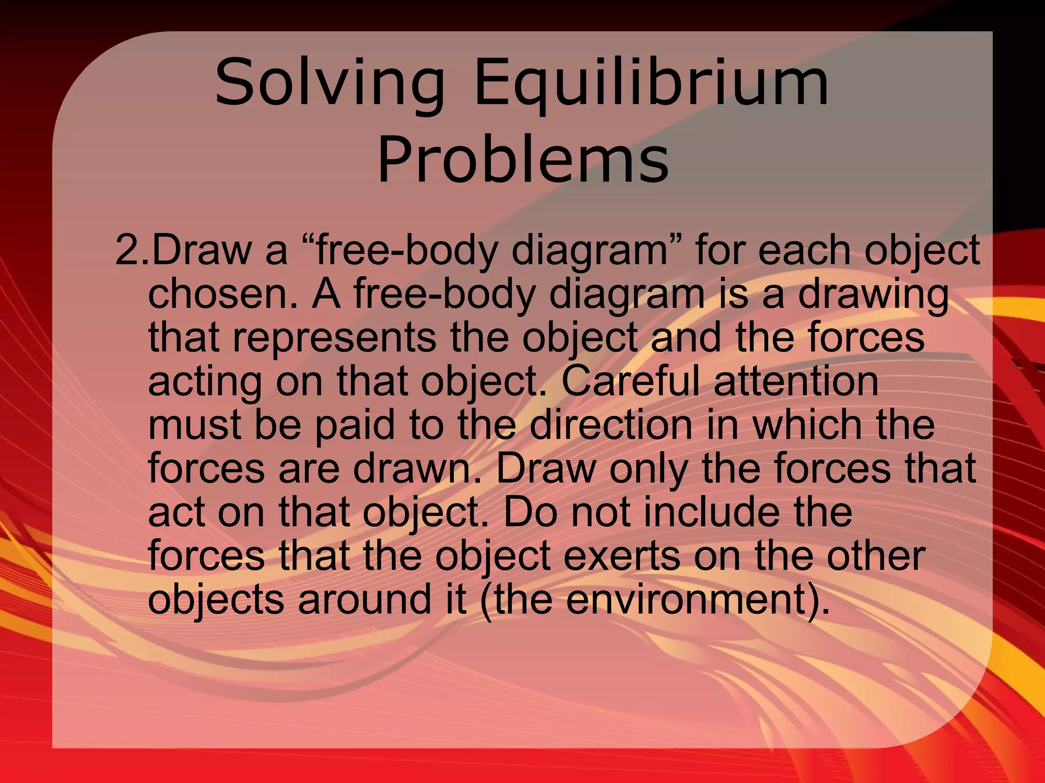 Solving Equilibrium Problems 2.Draw a “free-body diagram” for each object chosen. A free-body diagram is a drawing that represents the object and the forces acting on that object. Careful attention must be paid to the direction in which the forces are drawn. Draw only the forces that act on that object. Do not include the forces that the object exerts on the other objects around it (the environment).  